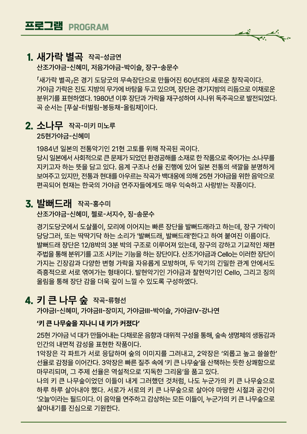 프로그램 PROGRAM 1. 새가락 별곡 작곡-성금연 산조가야금-신혜미, 저음가야금-박이슬, 장구-송문수 「새가락 별곡」은 경기 도당굿의 무속장단으로 만들어진 60년대의 새로운 창작곡이다. 가야금 가락은 진도 지방의 무가에 바탕을 두고 있으며, 장단은 경기지방의 리듬으로 이채로운 분위기를 표현 하였 다 . 1980 년 이 후 장단과 가락을 재구성 하여 시나위 독주곡 으로 발전 하였다 . 곡 순서는 [푸살-터벌림-봉등채-올림채]이다. 2. 소나무 작곡-미키 미노루 25현가야금-신혜미 1984년 일본의 전통악기인 21현 고토를 위해 작곡된 곡이다. 당시 일본에서 사회적으로 큰 문제가 되었던 환경공해를 소재로 한 작품으로 죽어가는 소나무를 지키고자 하는 뜻을 담고 있다. 음계 구조나 선율 진행에 있어 일본 전통의 색깔을 분명하게 보여주고 있지만, 전통과 현대를 아우르는 작곡가 백대웅에 의해 25현 가야금을 위한 음악으로 편곡되어 현재는 한국의 가야금 연주자들에게도 매우 익숙하고 사랑받는 작품이다.  3. 발뻐드래 작곡-홍수미 산조가야금-신혜미, 첼로-서지수, 징-송문수 경기도당굿에서 도살풀이, 모리에 이어지는 빠른 장단을 발뻐드래라고 하는데, 장구 가락이 당당그러, 또는 딱딱기닥 하는 소리가 '발뻐드래, 발뻐드래'한다고 하여 붙여진 이름이다. 발뻐드래 장단은 12/8박의 3분 박의 구조로 이루어져 있는데, 장구의 강하고 기교적인 채편 주법을 통해 분위기를 고조 시키는 기능을 하는 장단이다. 산조가야금과 Cello는 이러한 장단이 가지는 긴장감과 다양한 변형 가락을 자유롭게 모방하며, 두 악기의 긴밀한 관계 안에서도 즉흥적으로 서로 엮여가는 형태이다. 발현악기인 가야금과 찰현악기인 Cello, 그리고 징의 울림을 통해 장단 감을 더욱 깊이 느낄 수 있도록 구성하였다.  4. 키 큰 나무 숲 작곡-류형선 가야금1-신혜미, 가야금2-장미지, 가야금3-박이슬, 가야금4-강나연 '키 큰 나무숲을 지나니 내 키가 커졌다' 25현 가야금 넉 대가 만들어내는 다채로운 음향과 대위적 구성을 통해, 숲속 생명체의 생동감과 인간의 내면적 감성을 표현한 작품이다. 1악장은 각 파트가 서로 응답하며 숲의 이미지를 그려내고, 2악장은 ‘외롭고 높고 쓸쓸한' 선율로 감정을 이어간다. 3악장은 빠른 질주 속에 '키 큰 나무숲'을 산책하는 듯한 상쾌함으로 마무리되며, 그 주제 선율은 역설적으로 '지독한 그리움'을 품고 있다. 나의 키 큰 나무숲이었던 이들이 내게 그러했던 것처럼, 나도 누군가의 키 큰 나무숲으로 하루 하루 살아내야 했다. 서로가 서로의 키 큰 나무숲으로 살아야 마땅한 시절과 공간이 '오늘'이라는 필드이다. 이 음악을 연주하고 감상하는 모든 이들이, 누군가의 키 큰 나무숲으로 살아내기를 진심으로 기원한다.