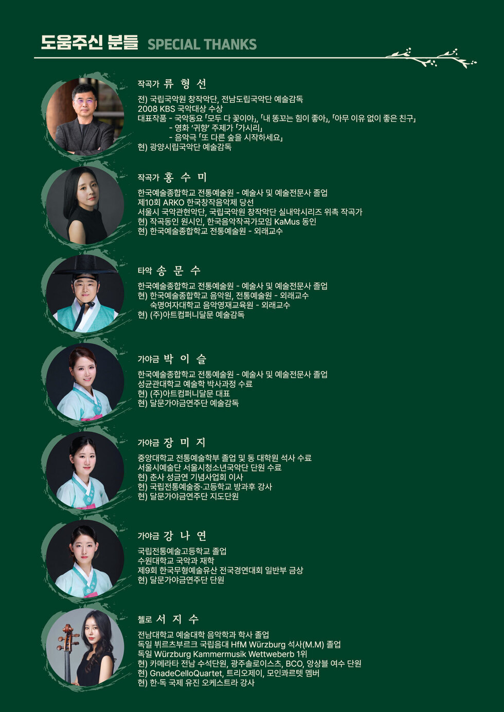 도움주신 분들 SPECIAL THANKS 작곡가 류형선 전) 국립국악원 창작악단, 전남도립국악단 예술감독 2008 KBS 국악대상 수상 대표작품 - 국악동요 「모두 다 꽃이야」, 「내 똥꼬는 힘이 좋아」, 『아무 이유 없이 좋은 친구」 - 영화 '귀향' 주제가 「가시리」 음악극 「또 다른 숲을 시작하세요」 현) 광양시립국악단 예술감독 작곡가 홍수미 한국예술종합학교 전통예술원 - 예술사 및 예술전문사 졸업 제10회 ARKO 한국창작음악제 당선 서울시 국악관현악단, 국립국악원 창작악단 실내악시리즈 위촉 작곡가 현) 작곡동인 원시인, 한국음악작곡가모임 KaMus 동인 현) 한국예술종합학교 전통예술원 - 외래교수 타악 송문수 한국예술종합학교 전통예술원 - 예술사 및 예술전문사 졸업 현) 한국예술종합학교 음악원, 전통예술원 - 외래교수 숙명여자대학교 음악영재교육원 - 외래교수 현) (주)아트컴퍼니달문 예술감독 가야금 박이슬 한국예술종합학교 전통예술원 - 예술사 및 예술전문사 졸업 성균관대학교 예술학 박사과정 수료 현) (주)아트컴퍼니달문 대표 현) 달문가야금연주단 예술감독 가야금 장미지 중앙대학교 전통예술학부 졸업 및 동 대학원 석사 수료 서울시예술단 서울시청소년국악단 단원 수료 현) 춘사 성금연 기념사업회 이사 현) 국립전통예술중·고등학교 방과후 강사 현) 달문가야금연주단 지도단원 가야금 강나연 국립전통예술고등학교 졸업 수원대학교 국악과 재학 제9회 한국무형예술유산 전국경연대회 일반부 금상 현) 달문가야금연주단 단원 첼로 서지수 전남대학교 예술대학 음악학과 학사 졸업 독일 뷔르츠부르크 국립음대 HfM Wurzburg 석사(M.M) 졸업 독일 Wurzburg Kammermusik Wettweberb 1위 현) 카메라타 전남 수석단원, 광주솔로이스츠, BCO, 앙상블 여수 단원 현) GnadeCelloQuartet, 트리오제이, 모인콰르텟 멤버 현) 한·독 국제 유진 오케스트라 강사
