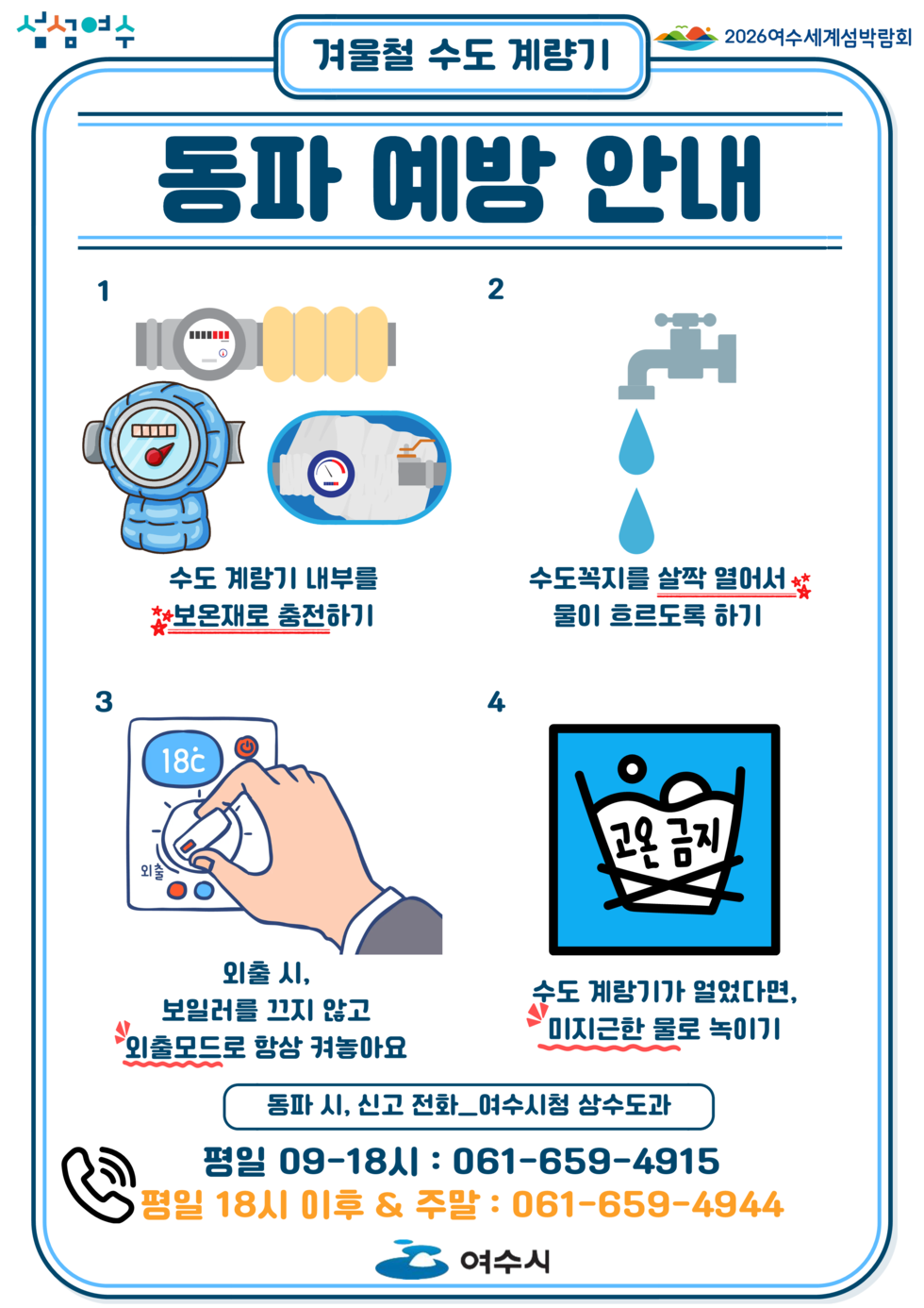 섬섬여수 겨물철 수도 계량기 2026여수세계섬박람회 동파 예방 안내 1.수도 계랑기 내부를 보온재로 충전하기 / 2.수도꼭지를 살짝 열어서 물이 흐르도록 하기 / 3.외출 시, 보일러를 끄지 않고 외출모드로 함상 켜놓아요 / 4.수도 계랑기가 얼었다면 미지근한 물로 녹이기 / 동파 시, 신고 전화_여수시청 상수도과 평일 09-18시 : 061-659-4915 ,평일 18시 이후 & 주말 : 061-659-4944 여수시