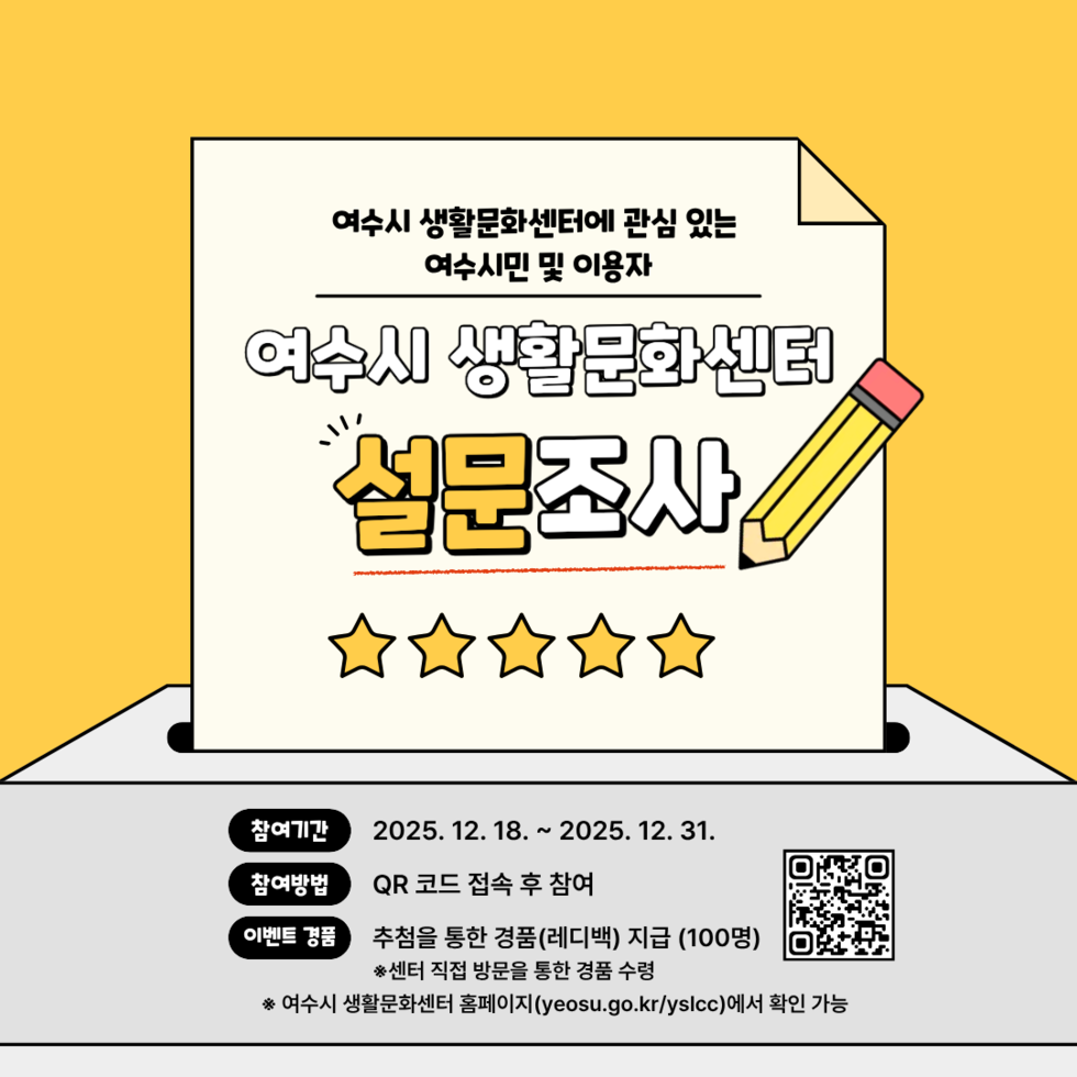 여수시 생활문화센터에 관심 있는 여수시민 및 이용자 여수시 생활문화센터 설문조사 참여기간 2025년 12월 18일부터 2025년 12월 31일 참여방법 QR 코드 접속 후 참여 QR코드 링크 https://form.naver.com/response/5bUsWysb0z1hwE-TIjJ-mg 이벤트 경품 추첨을 통한 경품(레디백) 지급 (100명) ※센터 직접 방문을 통한 경품 수령 ※여수시 생활문화센터 홈페이지(yeosu.go.kr/yslcc)에서 확인 가능