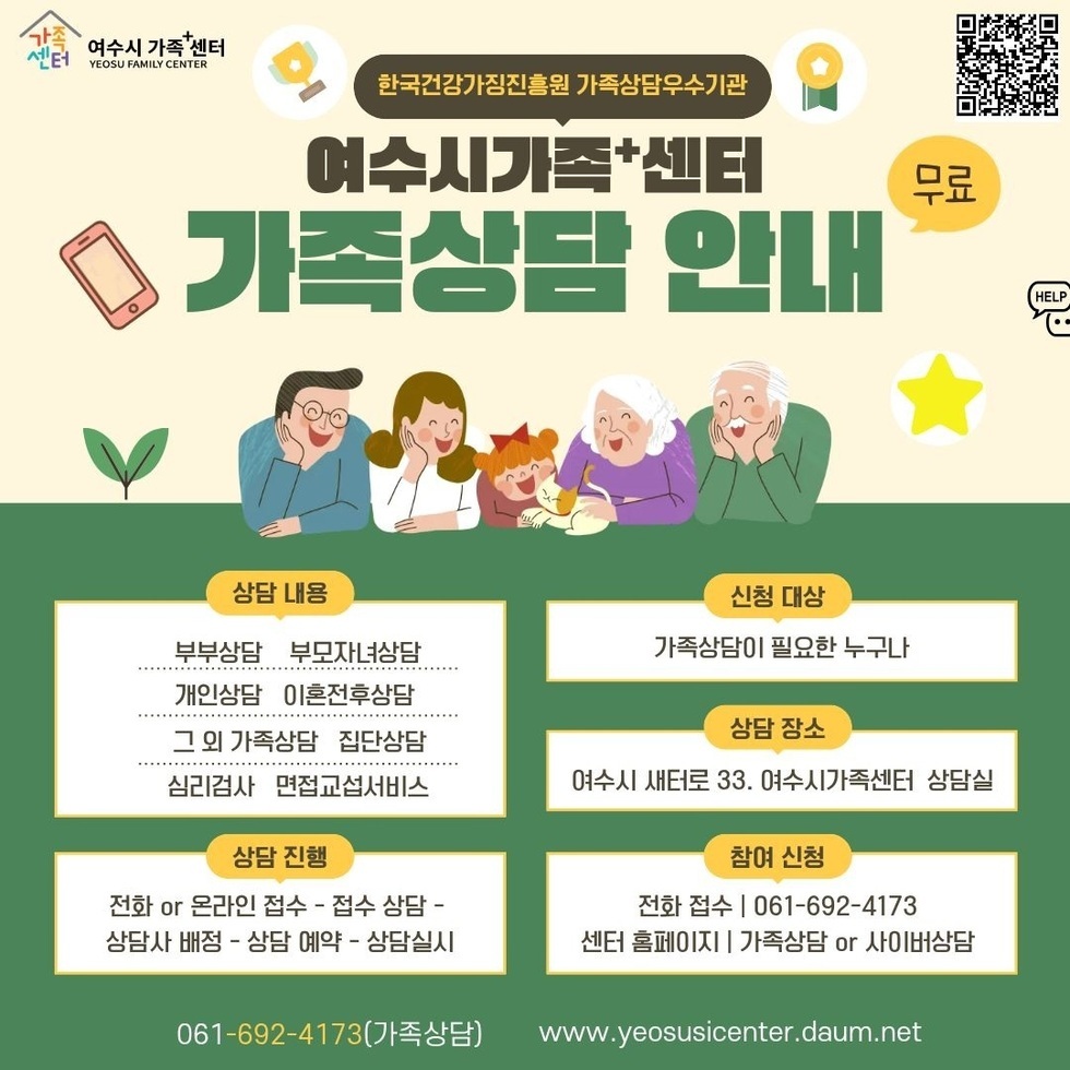 한국건강가징진흥원 가족상담우수기관 무료 여수시가족+센터 가족상담 안내 상담 내용 부부상담 부모자녀상담 개인상담 이혼전후상담 그 외 가족상담 집단상담 심리검사 면접교섭서비스 상담 진행 전화 or 온라인 접수 - 접수 상담 - 상담사 배정 - 상담 예약 - 상담실시 신청 대상 가족상담이 필요한 누구나 상담 장소 여수시 새터로 33. 여수시가족센터 상담실 참여 신청 전화 접수 | 061-692-4173 센터 홈페이지 | 가족상담 or 사이버상담 061-692-4173(가족상담) www.yeosusicenter.daum.net