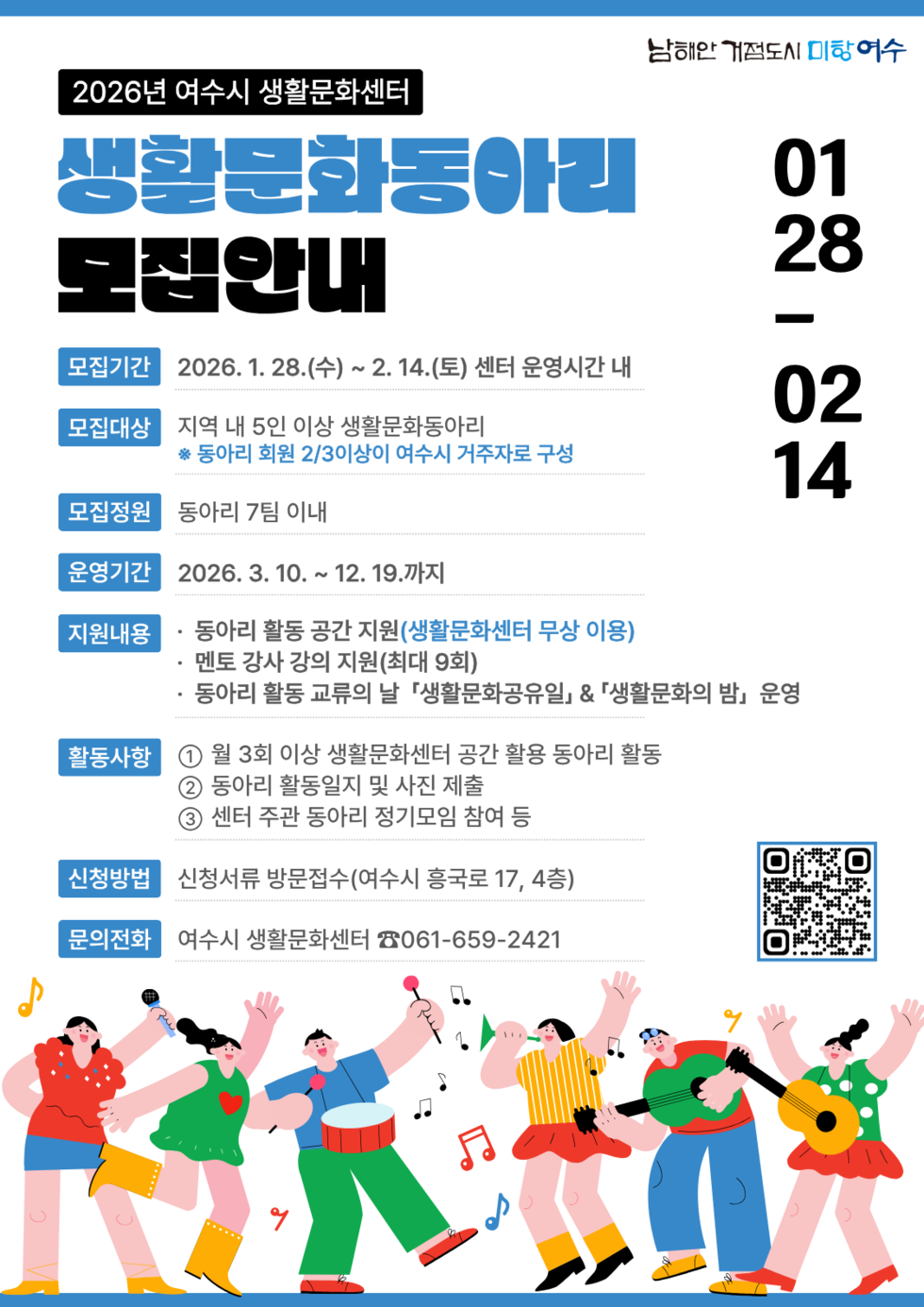 2026년 여수시 생활문화센터 생활문화동아리 모집 안내 모집기간 2026년 1월 28일(수) ~2월 14일(토) 센터 운영시간 내 모집대상 지역 내 5인 이상 생활문화동아리 ※ 동아리 회원 2/3이상이 여수시 거주자로 구성 모집정원 동아리 7팀 이내 운영기간 2026년3월10일 ~12월19일까지 지원내용 · 동아리 활동 공간 지원(생활문화센터 무상 이용) · 멘토 강사 강의 지원(최대 9회) · 동아리 활동 교류의 날 「생활문화공유일」& 「생활문화의 밤」운영 활동사항 1 월 3회 이상 생활문화센터 공간 활용 동아리 활동 2 동아리 활동일지 및 사진 제출 3 센터 주관 동아리 정기모임 참여 등 신청방법 신청서류 방문접수(여수시 흥국로 17, 4층) 문의전화 여수시 생활문화센터 ☎061-659-2421 