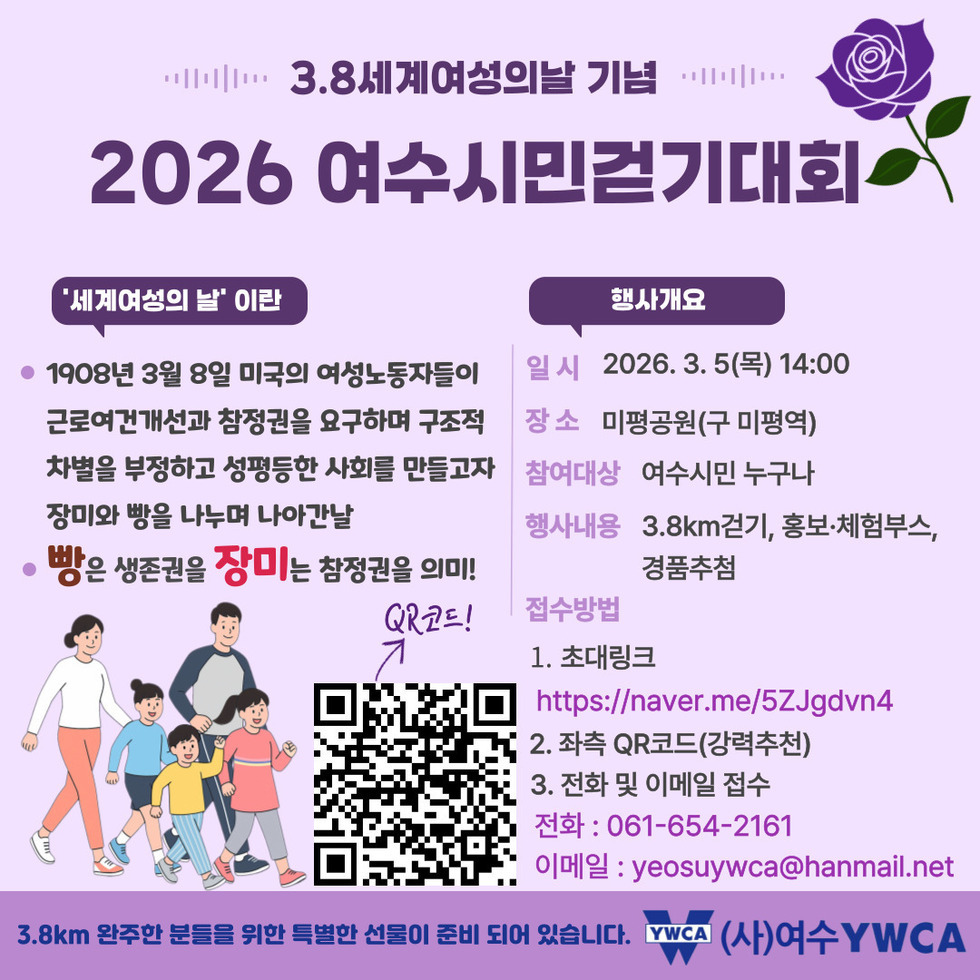 3.8세계여성의날 기념 2026 여수시민걸기대회 세계여성의 날이란 1908년 3월 8일 미국의 여성노동자들이 근로여건개선과 참정권을 요구하며 구조적 차별을 부정하고 성평등한 사회를 만들고자 장미와 빵을 나누며 나아간날 빵은 생존권을 장미는 참정권을 의미 행사개요 일시 2026년 3월 5일(목) 14:00 장소 미평공원(구 미평역) 참여대상 여수시민 누구나 행사내용 3.8km걷기, 홍보·체험부스, 경품추첨 1. 초대링크 https://naver.me/5ZJgdvn4 2. 좌측 QR코드(강력추천) 3. 전화 및 이메일 접수 전화 : 061-654-2161 이메일 : yeosuywca@hanmail.net 3.8km 완주한 분들을 위한 특별한 선물이 준비 되어 있습니다. (사)여수 YWCA