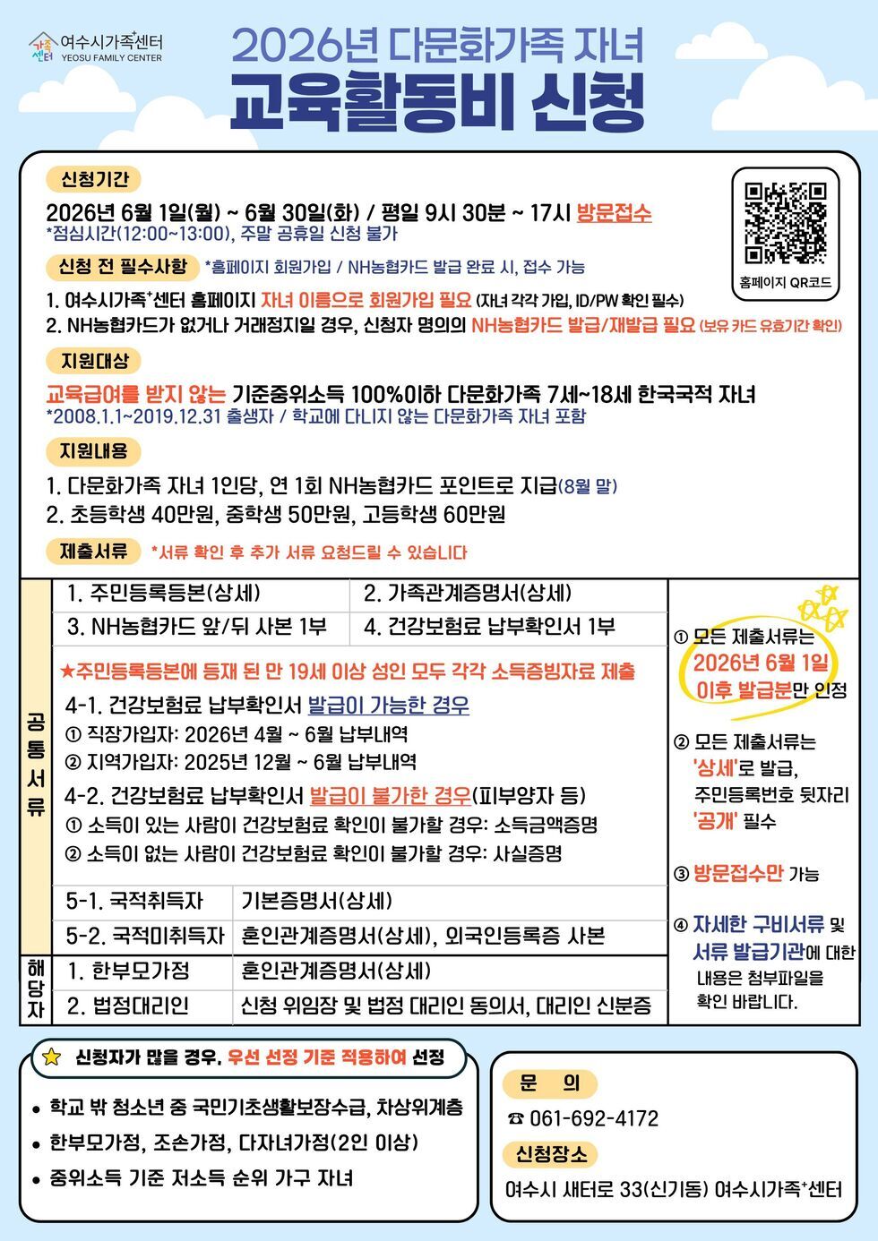 여수시가족센터 YEOSU FAMILY CENTER 2026년 다문화가족 자녀 교육활동비 신청 신청기간 2026년 6월 1일(월) ~ 6월 30일(화) / 평일 9시 30분 ~ 17시 방문접수 *점심시간(12:00~13:00), 주말 공휴일 신첨 불가 신청 전 필수사항 *홈페이지 회원가입 / NH농협카드 발급 완료 시, 접수 가능 1. 여수시가족*센터 홈페이지 자녀 이름으로 회원가입 필요 (자녀 각각 가입, ID/PW 확인 필수) 2. NH농협카드가 없거나 거래정지일 경우, 신청자 명의의 NH농협카드 발급/재발급 필요 (보유 카드 유효기간 확인) 지원대상 교육급여를 받지 않는 기준중위소득 100%이하 다문화가족 7세~18세 한국국적 자녀 *2008.1.1~2019.12.31 출생자 / 학교에 다니지 않는 다문화가족 자녀 포함 지원내용 1. 다문화가족 자녀 1인당, 연 1회 NH농협카드 포인트로 지급(8월 말) 2. 초등학생 40만원, 중학생 50만원, 고등학생 60만원 제출서류 *서류 확인 후 추가 서류 요청드릴 수 있습니다 공통서류 1. 주민등록등본(상세) 2. 가족관계증명서(상세) 3. NH농협카드 앞/뒤 사본 1부 4. 건강보험료 납부확인서 1부 ★주민등록등본에 등재 된 만 19세 이상 성인 모두 각각 소득증빙자료 제출4-1. 건강보험료 납부확인서 발급이 가능한 경우 1 직장가입자: 2026년 4월 ~ 6월 납부내역 2 지역가입자: 2025년 12월 ~ 6월 납부내역 4-2. 건강보험료 납부확인서 발급이 불가한 경우(피부양자 등) 1 소득이 있는 사람이 건강보험료 확인이 불가할 경우: 소득금액증명 2 소득이 없는 사람이 건강보험료 확인이 불가할 경우: 사실증명 5-1. 국적취득자 기본증명서(상세) 5-2. 국적미취득자 혼인관계증명서(상세), 외국인등록증 사본 해당자 1. 한부모가정 혼인관계증명서(상세) 2. 법정대리인 신청 위임장 및 법정 대리인 동의서, 대리인 신분증 1 모든 제출서류는 2026년 6월 1일 이후 발급분만 인정 2 모든 제출서류는 '상세'로 발급, 주민등록번호 뒷자리 '공개' 필수 3 방문접수만 가능 4 자세한 구비서류 및 서류 발급기관에 대한 내용은 첨부파일을 확인 바랍니다. 신 청 자 가 많 을 경 우 , 우 선 선 정 기 준 적 용 하 여 선 정 학 교 밖 청 소 년 중 국 민 기 초 생 활 보 장 수 급 , 차 상 위 계 층 한 부 모 가 정 , 조 손 가 정 , 다 자 녀 가 정 (2 인 이 상 ) 중 위 소 득 기 준 저 소 득 순 위 가 구 자 녀 문 의 061-692-4172 신청장소 여수시 새터로 33(신기동) 여수시가족*센터 홈페이지 QR코드 https://yeosu.familynet.or.kr/center/index.do