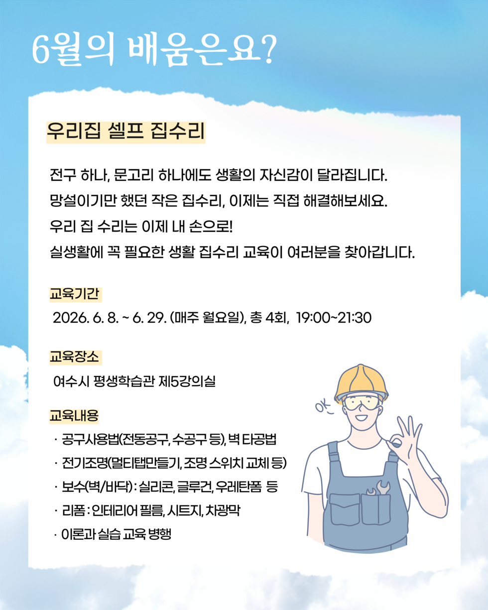 6월의 배움은요? 우리집 셀프 집수리 전구 하나, 문고리 하나에도 생활의 자신감이 달라집니다. 망설이기만 했던 작은 집수리, 이제는 직접 해결해보세요. 우리 집 수리는 이제 내 손으로! 실생활에 꼭 필요한 생활 집수리 교육이 여러분을 찾아갑니다. 교육기간 2026.6.8 .~ 6.29. (매주 월요일), 총 4회, 19:00~21:30  교육장소 여수시 평생학습관 제5강의실  교육내용 · 공구사용법(전동공구,수공구 등), 벽 타공법 · 전기조명(멀티탭만들기, 조명 스위치 교체 등) · 보수(벽/바닥): 실리콘, 글루건, 우레탄폼 등 리폼:인테리어 필름, 시트지, 차광막  · 이론과 실습 교육 병행