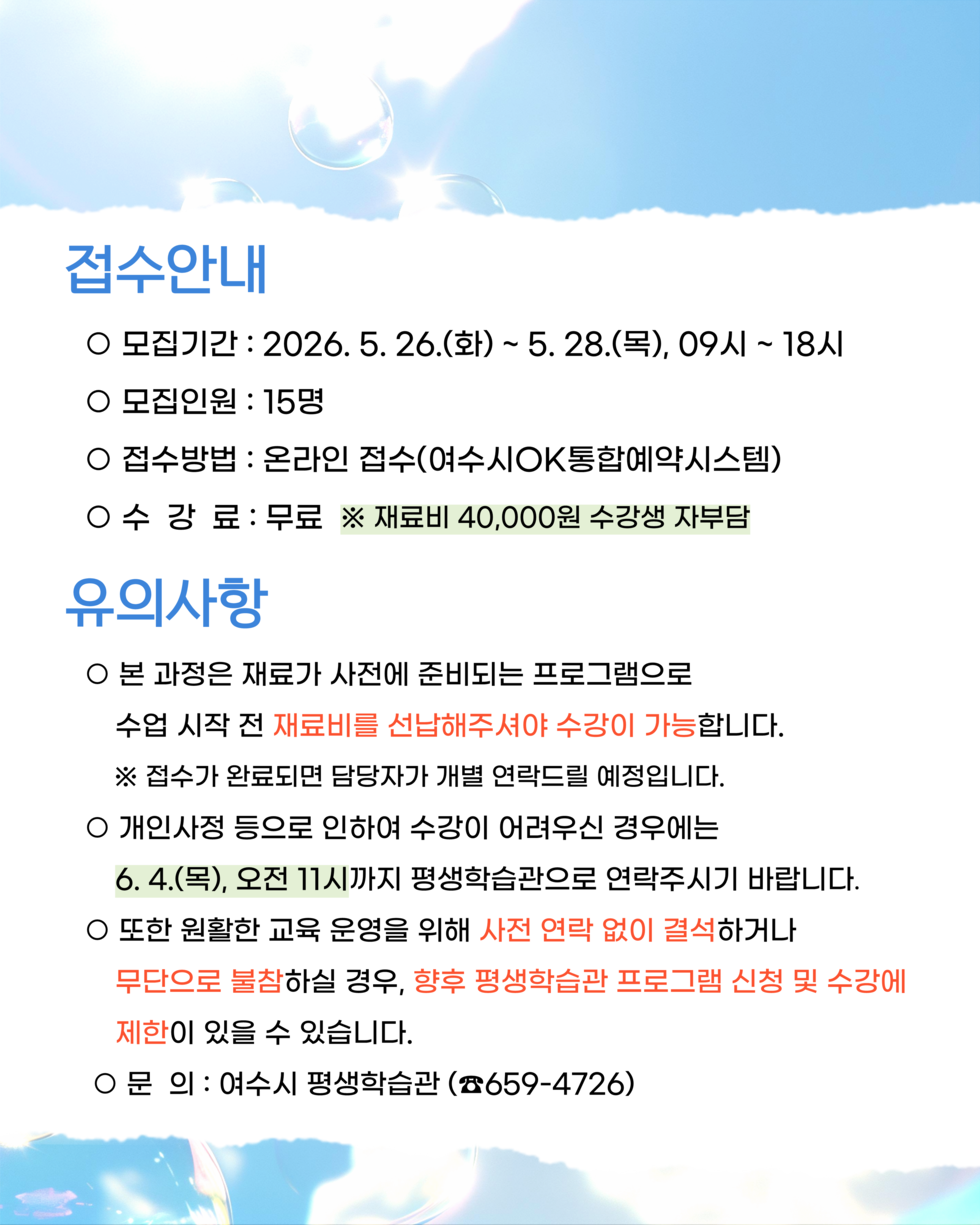 ○ 모집인원 : 15명 ○ 접수방법 : 온라인 접수(여수시OK통합예약시스템)  ※ 접수가 완료되면 담당자가 개별 연락드릴 예정입니다. ○ 개인사정 등으로 인하여 수강이 어려우신 경우에는 6.4.(목), 오전 11시까지 평생학습관으로 연락주시기 바랍니다. ○ 또한 원활한 교육 운영을 위해 사전 연락 없이 결석하거나 무단으로 불참하실 경우, 향후 평생학습관 프로그램 신청 및 수강에 제한이 있을 수 있습니다. ○ 문 의 : 여수시 평생학습관 (☎659-4726)  접수안내  ○ 모집기간 : 2026. 5.26.(화) ~ 5.28.(목), 09시 ~ 18시  ○수 강 료 : 무료 ※ 재료비 40,000원 수강생 자부담  유의사항  ○ 본 과정은 재료가 사전에 준비되는 프로그램으로 수업 시작 전 재료비를 선납해주셔야 수강이 가능합니다.