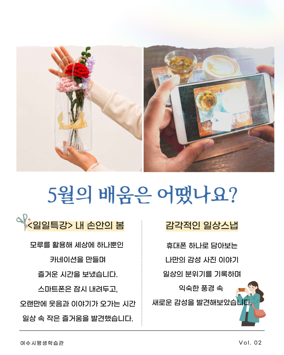5월의 배움은 어땠나요? <일일특강> 내 손안의 봄 모루를 활용해 세상에 하나뿐인 카네이션을 만들며 즐거운 시간을 보냈습니다. 스마트폰은 잠시 내려두고, 오랜만에 웃음과 이야기가 오가는 시간 일상 속 작은 즐거움을 발견했습니다. 감각적인 일상스냅 휴대폰 하나로 담아보는 나만의 감성 사진 이야기 일상의 분위기를 기록하며 익숙한 풍경 속 새로운 감성을 발견해보았습니다. 여수시평생학습관 Vol. 02