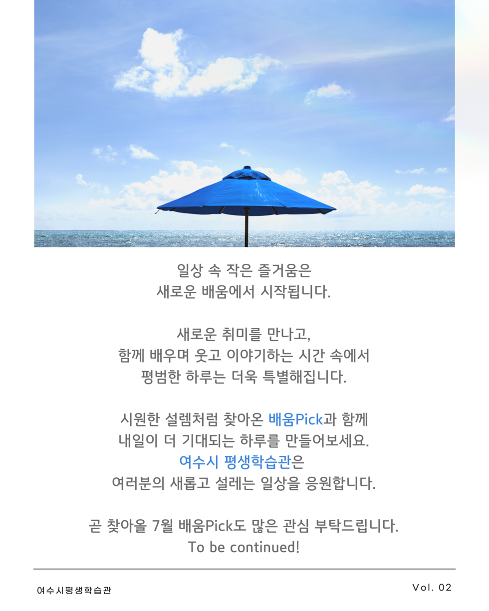 일상 속 작은 즐거움은 새로운 배움에서 시작됩니다.  새로운 취미를 만나고, 함께 배우며 웃고 이야기하는 시간 속에서 평범한 하루는 더욱 특별해집니다.  시원한 설렘처럼 찾아온 배움Pick과 함께 내일이 더 기대되는 하루를 만들어보세요. 여수시 평생학습관은 여러분의 새롭고 설레는 일상을 응원합니다.  곧 찾아올 7월 배움Pick도 많은 관심 부탁드립니다. To be continued!  여수시평생학습관  Vol. 02