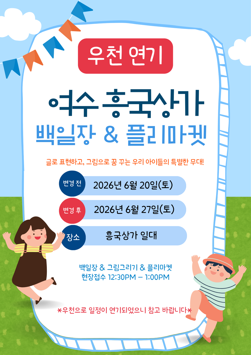 우천 연기  여수 흥국상가  백일장 & 플리마겟  글로 표현하고, 그림으로 꿈 꾸는 우리 아이들의 특별한 무대!  변경전  2026년 6월 20일(토)  변경 후  2026년 6월 27일(토)  장소  흥국상가 일대  백일장 & 그림그리기 & 플리마켓 현장접수 12:30PM -1:00PM  *우천으로 일정이 연기되었으니 참고 바랍니다*