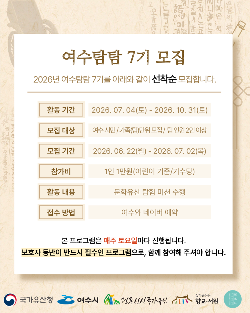 여수탐탐 7기 모집 2026년 여수탐탐 7기를 아래와 같이 선착순 모집합니다. 활동 기간 2026. 07.04(토) - 2026. 10. 31(토) 모집 대상 여수 시민/가족(팀)단위 모집/ 팀 인원 2인 이상 모집 기간 2026.06. 22(월) - 2026. 07. 02(목) 참가비 1인 1만원(어린이 기준/기수당) 활동 내용 문화유산 탐험 미션 수행 접수 방법 여수와 네이버 예약 본 프로그램은 매주 토요일마다 진행됩니다. 보호자 동반이 반드시 필수인 프로그램으로, 함께 참여해 주셔야 합니다. 국가유산청 여수시 전통산사국가유산 향교·서원 麗水臥 YEO SU WA