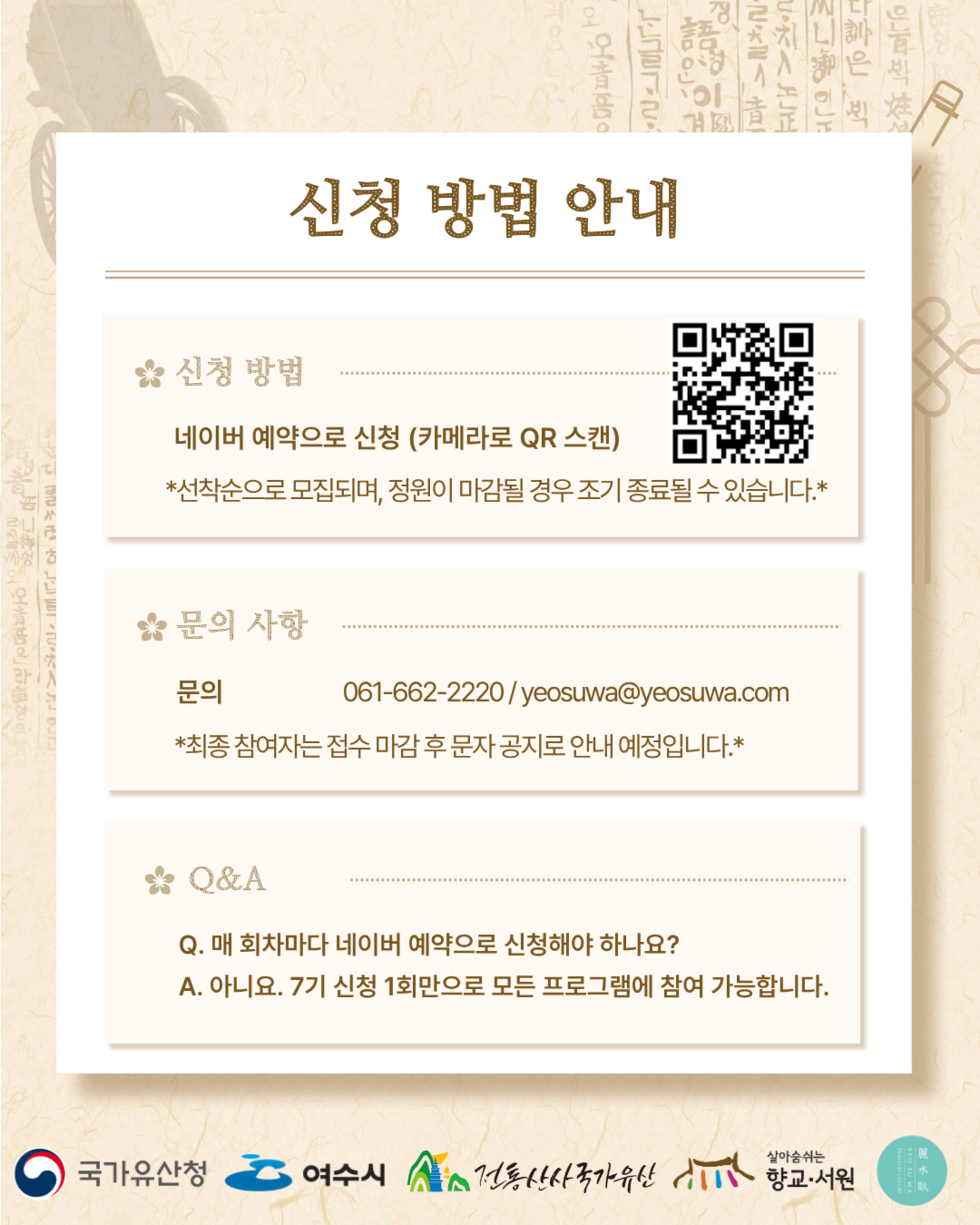 신청 방법 안내 신청 방법 네이버 예약으로 신청 (카메라로 QR 스캔) https://m.site.naver.com/2aVYf *선착순으로 모집되며, 정원이 마감될 경우 조기 종료될 수 있습니다 .* 문의 사항 문의 061-662-2220/yeosuwa@yeosuwa.com *최종 참여자는 접수 마감 후 문자 공지로 안내 예정입니다 .* Q&A Q. 매 회차마다 네이버 예약으로 신청해야 하나요? A. 아니요. 7기 신청 1회만으로 모든 프로그램에 참여 가능합니다. 국가유산청 여수시 전통산사국가유산 향교·서원 麗水臥 YEO SU WA