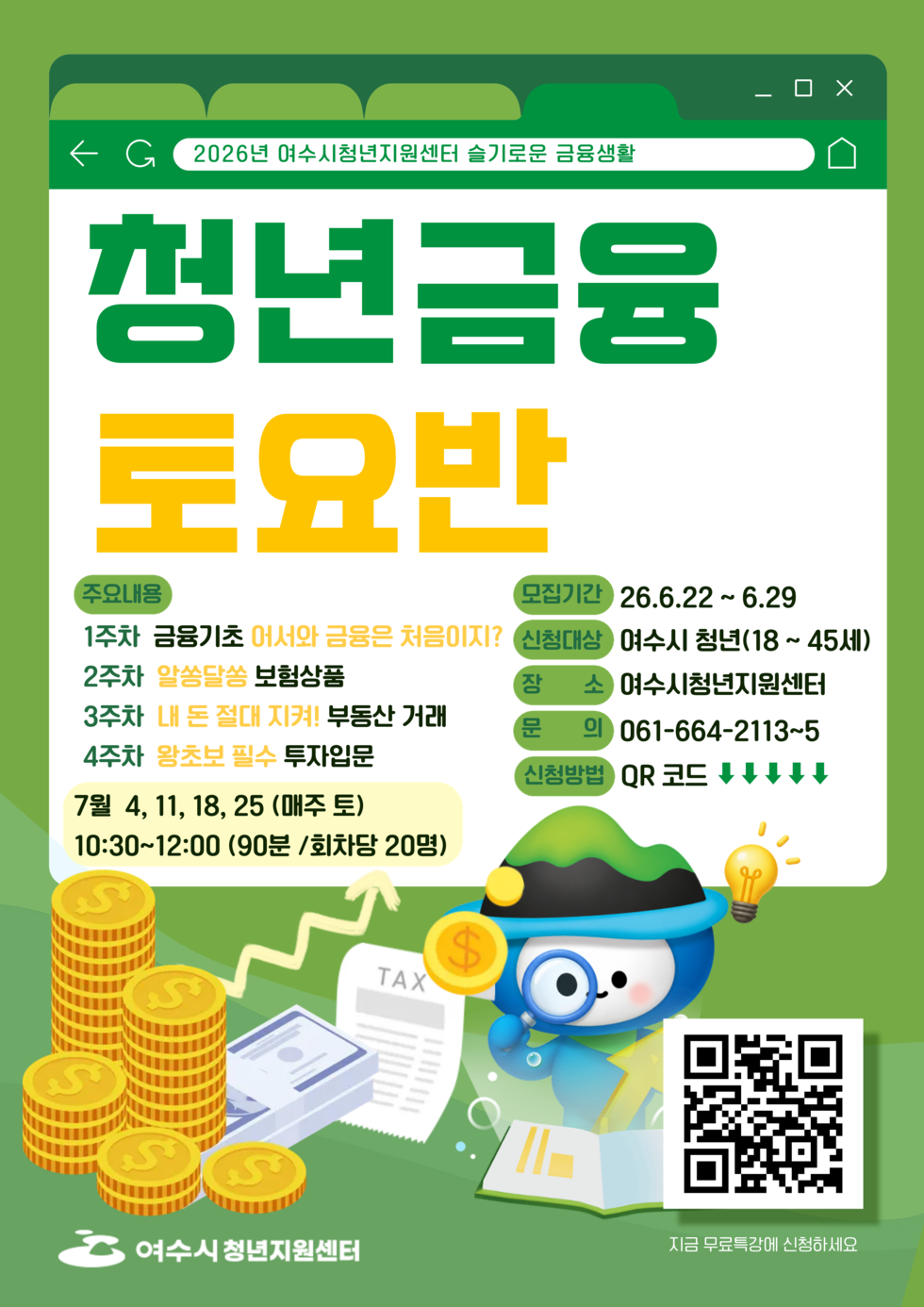 2026년 여수시청년지원센터 슬기로운 금융생활 청년금융 토요반 주요내용 1주차 금융기초 어서와 금융은 처음이지? 2주차 알쏭달쏭 보험상품 3주차 내 돈 절대 지켜! 부동산 거래 4주차 왕초보 필수 투자입문 7월 4, 11, 18, 25 (매주 토) 10:30~12:00 (90분 /회차당 20명) 모집기간 26.6.22~6.29 신청대상 여수시 청년(18~ 45세) 장소 여수시청년지원센터 문의 061-664-2113~5 신청방법 QR코드 https://naver.me/GfrBiHdG 지금 무료특강에 신청하세요 여수시청년지원센터