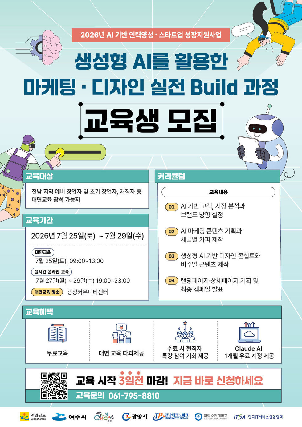 2026년 AI 기반 인력양성 · 스타트업 성장지원사업 생성형 AI를 활용한 마케팅 · 디자인 실전 Build 과정 교육생 모집 교육대상 전남 지역 예비 창업자 및 초기 창업자, 재직자 중 대면교육 참석 가능자 교육기간 2026년 7월 25일(토) ~ 7월 29일(수) 대면교육 7월 25일(토), 09:00~13:00 실시간 온라인 교육 7월 27일(월) ~ 29일(수) 19:00~23:00 대면교육 장소 광양커뮤니티센터 커리큘럼 교육내용 01 Al 기반 고객, 시장 분석과 브랜드 방향 설정 02 Al 마케팅 콘텐츠 기획과 채널별 카피 제작 03 생성형 AI 기반 디자인 콘셉트와 비주얼 콘텐츠 제작 04 랜딩페이지·상세페이지 기획 및 최종 캠페일 발표 교육혜택 무료교육 대면 교육 다과제공 수료 시 현직자 특강 참여 기회 제공 Claude Al 1개월 유료 계정 제공 교육 시작 3일전 마감! 지금 바로 신청하세요 교육문의 061-795-8810 전라남도 JeollaNamdo 여수시 SUNCHEON 순천시 광양시 TP 전남테크노파크 JEONNAM TECHNOPARK 국립순천대학교 SUNCHEON NATIONAL UNVERSITY ITSA 한국IT서비스산업협회