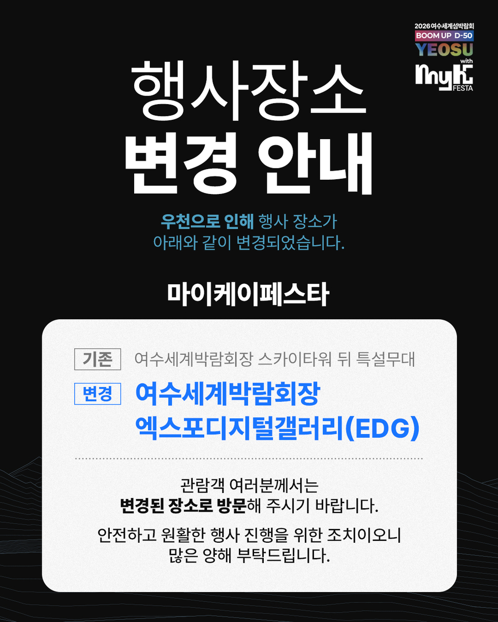 2026여수세계섬박람회 BOOM UP D-50 YEOSU with my K FESTA 행사장소 변경 안내 우천으로 인해 행사 장소가 아래와 같이 변경되었습니다. 마이케이페스타 기존 여수세계박람회장 스카이타워 뒤 특설무대 변경 여수세계박람회장 엑스포디지털갤러리(EDG) 관람객 여러분께서는 변경된 장소로 방문해 주시기 바랍니다. 안전하고 원활한 행사 진행을 위한 조치이오니 많은 양해 부탁드립니다.
