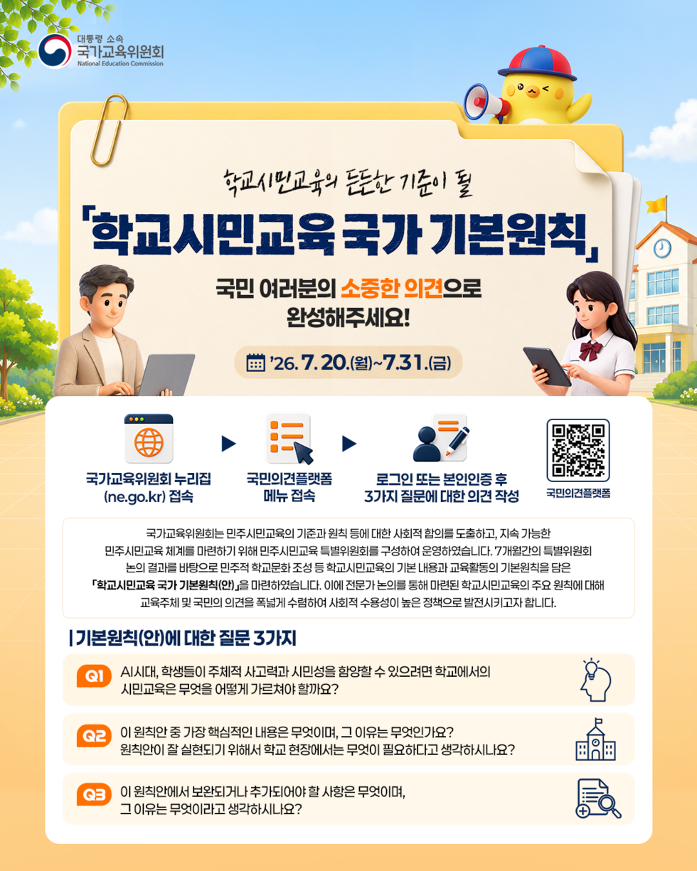 대통령 소속 국가교육위원회 National Education Commission  학교시민교육의 든든한 기준이 될 '학교시민교육 국가 기본원칙」 국민 여러분의 소중한 의견으로 완성해주세요! '26. 7.20.(월)~7.31.(금)  국가교육위원회 누리집 (ne.go.kr) 접속 국민의견플랫폼 메뉴 접속 로그인 또는 본인인증 후 3가지 질문에 대한 의견 작성 국민의견플랫폼 https://m.site.naver.com/2ayzQ  국가교육위원회는 민주시민교육의 기준과 원칙 등에 대한 사회적 합의를 도출하고, 지속 가능한 민주시민교육 체계를 마련하기 위해 민주시민교육 특별위원회를 구성하여 운영하였습니다. 7개월간의 특별위원회 논의 결과를 바탕으로 민주적 학교문화 조성 등 학교시민교육의 기본 내용과 교육활동의 기본원칙을 담은 「학교시민교육 국가 기본원칙(안)」을 마련하였습니다. 이에 전문가 논의를 통해 마련된 학교시민교육의 주요 원칙에 대해 교육주체 및 국민의 의견을 폭넓게 수렴하여 사회적 수용성이 높은 정책으로 발전시키고자 합니다.  기본원칙(안)에 대한 질문 3가지 Q1  AI시대, 학생들이 주체적 사고력과 시민성을 함양할 수 있으려면 학교에서의 시민교육은 무엇을 어떻게 가르쳐야 할까요?  Q2 이 원칙안 중 가장 핵심적인 내용은 무엇이며, 그 이유는 무엇인가요? 원칙안이 잘 실현되기 위해서 학교 현장에서는 무엇이 필요하다고 생각하시나요?  Q3 이 원칙안에서 보완되거나 추가되어야 할 사항은 무엇이며, 그 이유는 무엇이라고 생각하시나요?