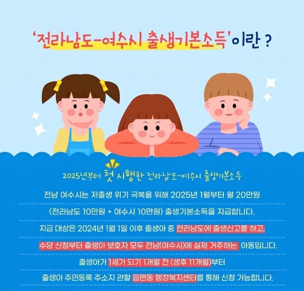전 라 남 도 - 여 수 시 출 생 기 본 소 득 ' 이 란 ?  2025년부터 첫 시행한 전라남도-여수시 출생기본소득  전남 여수시는 저출생 위기 극복을 위해 2025년 1월부터 월 20만원 (전라남도 10만원 + 여수시 10만원) 출생기본소득을 지급합니다. 지급 대상은 2024년 1월 1일 이후 출생아 중 전라남도에 출생신고를 하고, 수당 신청부터 출생아 보호자 모두 전남(여수시)에 실제 거주하는 아동입니다. 출생아가 1세가 되기 1개월 전 (생후 11개월)부터 출생아 주민등록 주소지 관할 읍면동 행정복지센터를 통해 신청 가능합니다.