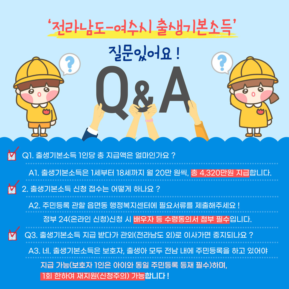 아이낳고 키우기 좋은 명품 보육도시 여수시가 함께 하겠습니다! 전라남도 - 여수시 출생기본소득 보호자 신청시 필요서류 획인해주세요 !! 신청인 지참 : 본인 신분등, 통장사본/ 주민등록등본(보호자 확인) 읍면동 신청 시 작성서류 : 출생기본소득 지원 신청서 개인정보수집 및 이용 동의서, 출생기본소득 배우자 등 수령동의서 전라남도 여수시