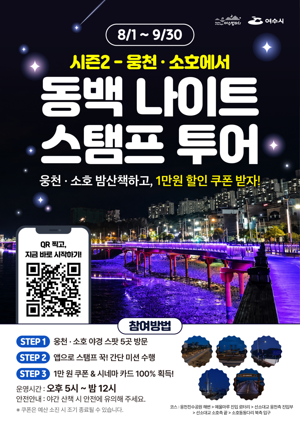 여수밤바다 여수시 8/1 ~ 9/30  시즌2-웅천 · 소호에서 동백 나이트 스탬프 투어 웅천 · 소호 밤산책하고, 1만원 할인 쿠폰 받자!  QR 찍고, 지금 바로 시작하기! https://m.site.naver.com/2dBbv  참여방법 STEP 1 웅천 · 소호 야경 스팟 5곳 방문 STEP 2 앱으로 스탬프 꾹! 간단 미션 수행 STEP 3 1만 원 쿠폰 & 시네마 카드 100% 획득! 운영시간 : 오후 5시 ~ 밤 12시 안전안내 : 야간 산책 시 안전에 유의해 주세요. ※ 쿠폰은 예산 소진 시 조기 종료될 수 있습니다.  코스: 웅천친수공원 해변 > 예울마루 진입 로터리 > 선소대교 웅천측 진입부 > 선소대교 소호측 끝 > 소호동동다리 북측 입구