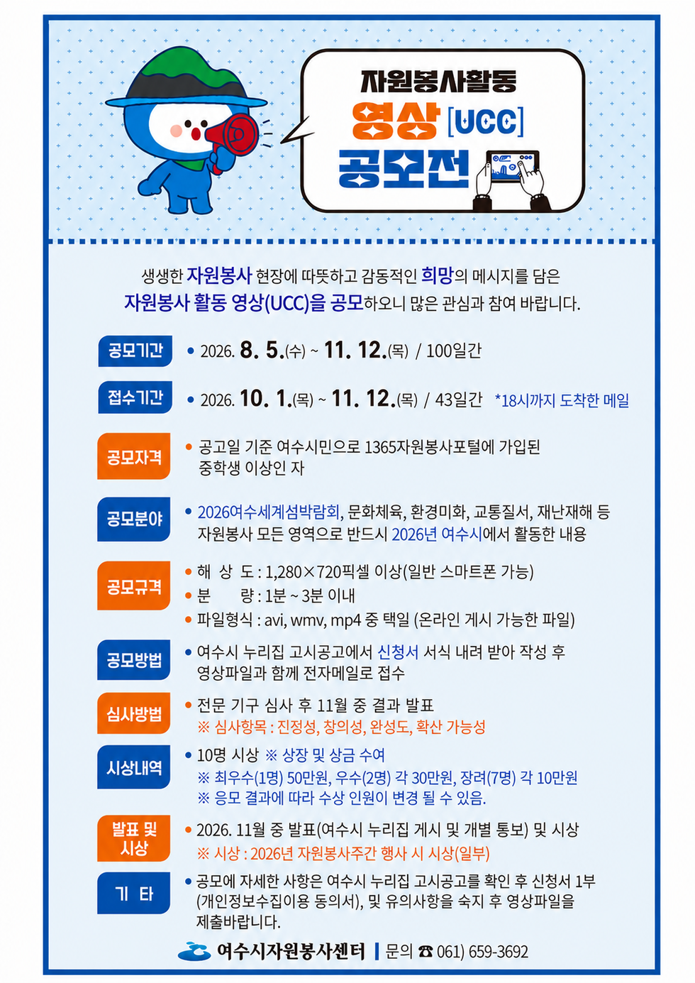 자원봉사활동 영상[UCC] 공모전  생생한 자원봉사 현장에 따뜻하고 감동적인 희망의 메시지를 담은 자원봉사 활동 영상(UCC)을 공모하오니 많은 관심과 참여 바랍니다.  공모기간 • 2026. 8. 5.(수) ~ 11. 12.(목) / 100일간 접수기간 • 2026. 10. 1.(목) ~ 11. 12.(목) / 43일간 *18시까지 도착한 메일 공모자격 • 공고일 기준 여수시민으로 1365자원봉사포털에 가입된 중학생 이상인 자 공모분야 • 2026여수세계섬박람회, 문화체육, 환경미화, 교통질서, 재난재해 등 자원봉사 모든 영역으로 반드시 2026년 여수시에서 활동한 내용 공모규격 • 해 상 도 : 1,280×720픽셀 이상(일반 스마트폰 가능) • 분 량 : 1분 ~ 3분 이내 • 파일형식 : avi, wmv, mp4 중 택일 (온라인 게시 가능한 파일) 공모방법 • 여수시 누리집 고시공고에서 신청서 서식 내려 받아 작성 후 영상파일과 함께 전자메일로 접수 심사방법 • 전문 기구 심사 후 11월 중 결과 발표 ※ 심사항목 : 진정성, 창의성, 완성도, 확산 가능성 시상내역 • 10명 시상 ※ 상장 및 상금 수여 ※ 최우수(1명) 50만원, 우수(2명) 각 30만원, 장려(7명) 각 10만원 ※ 응모 결과에 따라 수상 인원이 변경 될 수 있음. 발표 및 시상 • 2026. 11월 중 발표(여수시 누리집 게시 및 개별 통보) 및 시상 ※ 시상 : 2026년 자원봉사주간 행사 시 시상(일부) 기타 • 공모에 자세한 사항은 여수시 누리집 고시공고를 확인 후 신청서 1부 (개인정보수집이용 동의서), 및 유의사항을 숙지 후 영상파일을 제출바랍니다. 여수시자원봉사센터 | 문의 ☎ 061) 659-3692
