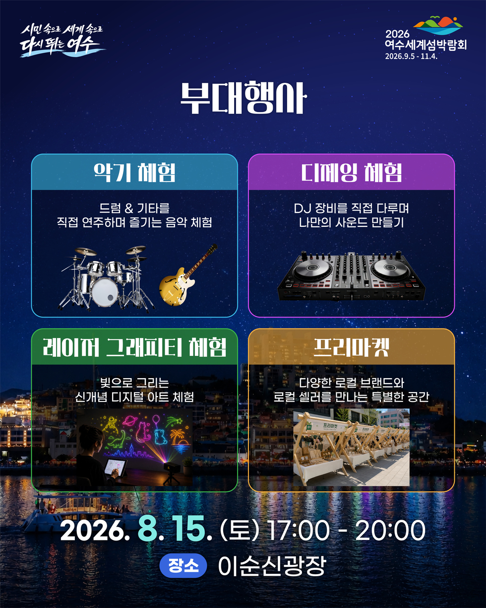 2026 여수세계섬박람회 2026.9.5 - 11.4. 시민 속으로 세계 속으로 다시 뛰는 여수 부대행사 악기 체험 드럼 & 기타를 직접 연주하며 즐기는 음악 체험 디제잉 체험 DJ 장비를 직접 다루며 나만의 사운드 만들기 레이퍼 그래피티 체험 빛으로 그리는 다양한 로컬 브랜드와 신개념 디지털 아트 체험 프리마켓 다양한 로컬 브랜드와 로컬 셀러를 만나는 특별한 공간 2026.8. 15.(토) 17:00 -20:00 장소 이순신광장