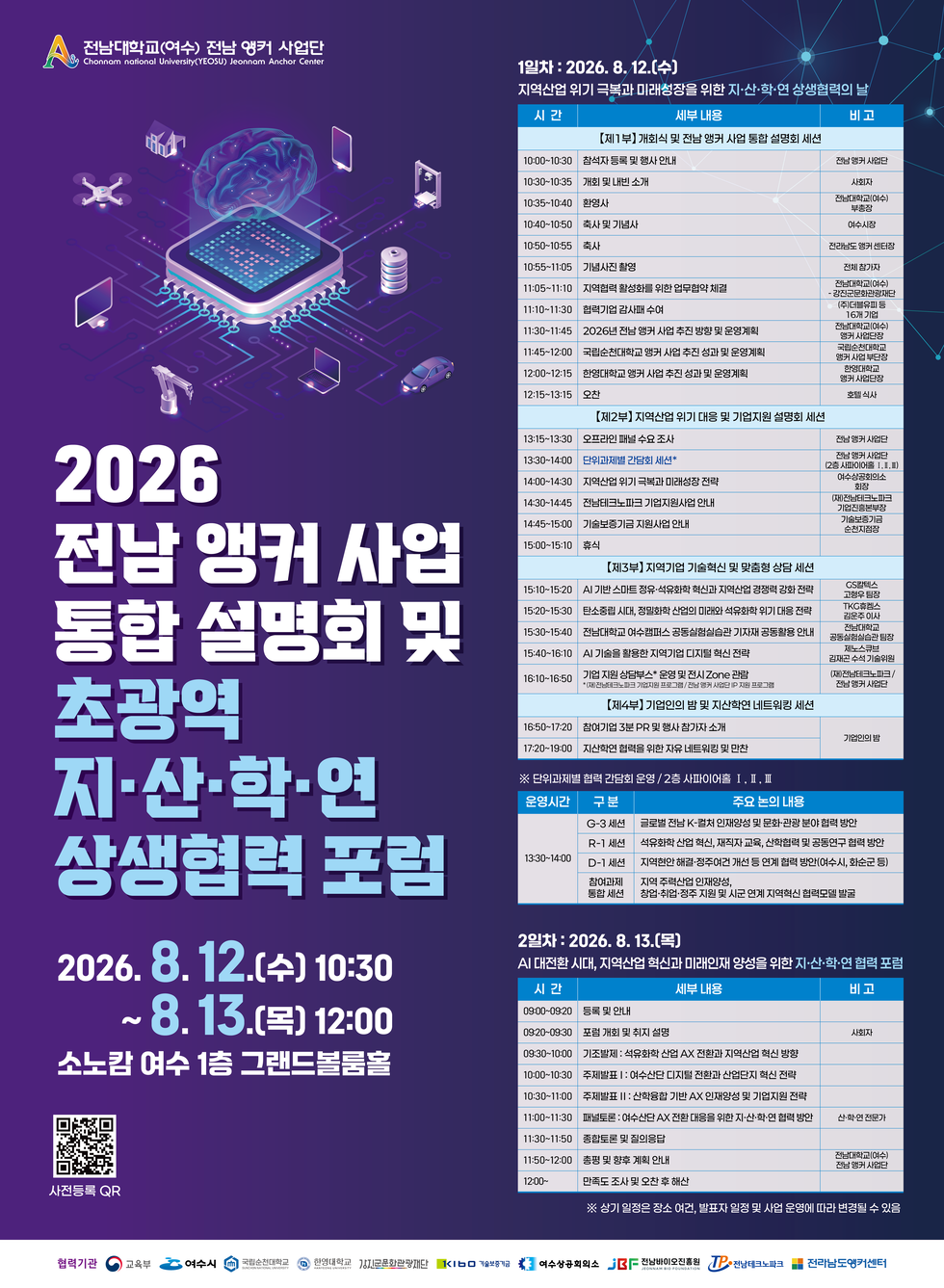 전남대학교(여수) 전남 앵커 사업단 Chonnam national University(YEOSU) Jeonnam Anchor Center  2026 전남 앵커 사업 통합 설명회 및 초광역 지·산·학·연 상생협력 포럼 2026.8.12.(수) 10:30~8. 13.(목) 12:00 소노캄 여수 1층 그랜드볼룸홀 사전등록 QR https://m.site.naver.com/2ckUy 1일차 : 2026. 8. 12.(수) 지역산업 위기 극복과 미래성장을 위한 지·산·학·연 상생협력의 날 시간/세부내용/비고 【제1부】개회식 및 전남 앵커 사업 통합 설명회 세션 10:00~10:30 참석자 등록 및 행사 안내 전남 앵커 사업단 10:30~10:35 개회 및 내빈 소개 사회자 10:35~10:40 환영사 전남대학교(여수)부총장 10:40~10:50 축사 및 기념사 여수시장 10:50~10:55 축사 전라남도 앵커 센터장 10:55~11:05 기념사진 촬영 전체 참가자 11:05~11:10 지역협력 활성화를 위한 업무협약 체결 전남대학교(여수) · 강진군문화관광재단 11:10~11:30 협력기업 감사패 수여 (주)더블유피 등 16개 기업 11:30~11:45 |2026년 전남 앵커 사업 추진 방향 및 운영계획 전남대학교(여수) 앵커 사업단장 11:45~12:00 국립순천대학교 앵커 사업 추진 성과 및 운영계획 국립순천대학교 앵커 사업 부단장 12:00~12:15 한영대학교 앵커 사업 추진 성과 및 운영계획 한영대학교 앵커 사업단증 12:15~13:15 오찬 호텔 식사 【제2부】 지역산업 위기 대응 및 기업지원 설명회 세션 13:15~13:30 오프라인 패널 수요 조사전남 앵커 사업단 13:30~14:00 단위과제별 간담회 세션* 전남 앵커 사업단 (2층 사파이어홀 I,I,Ⅲ) 14:00~14:30 지역산업 위기 극복과 미래성장 전략 여수상공회의소 회장 14:30~14:45 전남테크노파크 기업지원사업 안내 (재)전남테크노파크 기업진흥본부장 14:45~15:00 기술보증기금 지원사업 안내 기술보증기금 순천지점장 15:00~15:10 휴식 【제3부】 지역기업 기술혁신 및 맞춤형 상담 세션 15:10~15:20 AI 기반 스마트 정유·석유화학 혁신과 지역산업 경쟁력 강화 전략 GS칼텍스 고형우 팀장 15:20~15:30 탄소중립 시대, 정밀화학 산업의 미래와 석유화학 위기 대응 전략 TKG휴켐스 김운주 이사 15:30~15:40 전남대학교 여수캠퍼스 공동실험실습관 기자재 공동활용 안내 전남대학교 공동실험실습관 팀장 15:40~16:10 | AI 기술을 활용한 지역기업 디지털 혁신 전략 제노스큐브 김재곤 수석 기술위원 16:10~16:50 기업 지원 상담부스* 운영 및 전시 Zone 관람 *(재)전남테크노파크 기업지원 프로그램 /전남 앵커 사업단 IP 지원 프로그램 (재)전남테크노파크/전남 앵커 사업단 【제4부】기업인의 밤 및 지산학연 네트워킹 세션 16:50~17:20 참여기업 3분 PR 및 행사 참가자 소개 기업인의 밤 17:20~19:00 지산학연 협력을 위한 자유 네트워킹 및 만찬 기업인의 밤 ※ 단위과제별 협력 간담회 운영 / 2층 사파이어홀 I , Ⅱ, Ⅲ  운영시간/구분/주요 논의 내용 13:30~14:00 G-3 세션 글로벌 전남 K-컬처 인재양성 및 문화·관광 분야 협력 방안 R-1 세션 석유화학 산업 혁신, 재직자 교육, 산학협력 및 공동연구 협력 방안 D-1 세션 지역현안 해결·정주여건 개선 등 연계 협력 방안(여수시, 화순군 등) 참여과제 통합 세션 지역 주력산업 인재양성, 창업·취업·정주 지원 및 시군 연계 지역혁신 협력모델 발굴  2일차 : 2026. 8. 13.(목) AI 대전환 시대, 지역산업 혁신과 미래인재 양성을 위한 지·산·학·연 협력 포럼 시간/세부 내용/비고 09:00~09:20 등록 및 안내 09:20~09:30 포럼 개회 및 취지 설명 사회자 09:30~10:00 기조발제 : 석유화학 산업 AX 전환과 지역산업 혁신 방향 10:00~10:30 주제발표 : 여수산단 디지털 전환과 산업단지 혁신 전략 10:30~11:00 주제발표 Ⅱ : 산학융합 기반 AX 인재양성 및 기업지원 전략 11:00~11:30 패널토론 : 여수산단 AX 전환 대응을 위한 지·산·학·연 협력 방안 산·학·연 전문가 11:30~11:50 종합토론 및 질의응답 11:50~12:00 총평 및 향후 계획 안내 전남대학교(여수) 전남 앵커 사업단 12:00~ 만족도 조사 및 오찬 후 해산 ※ 상기 일정은 장소 여건, 발표자 일정 및 사업 운영에 따라 변경될 수 있음  협력기관 교육부 여수시 국립순천대학교 한영대학교 강진군문화관광재단 기술보증기금 여수상공회의소 전남바이오진흥원 전남테크노파크 전라남도앵커센터