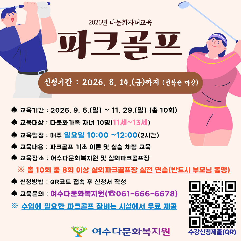2026년 다문화자녀교육 파크골프 신청기간 : 2026. 8. 14.(금)까지 (선착순 마감) ◆ 교육기간 : 2026. 9. 6.(일) ~ 11. 29.(일) (총 10회) ◆ 교육대상 : 다문화가족 자녀 10명(11세~13세) ◆ 교육일정 : 매주 일요일 10:00 ~12:00(2시간) ◆ 교육내용 : 파크골프 기초 이론 및 실습 체험 교육 ◆ 교육장소 : 여수다문화복지원 및 실외파크골프장 ※ 총 10회 중 8회 이상 실외파크골프장 실전 연습(반드시 부모님 동행) ◆ 신청방법 : QR코드 접속 후 신청서 작성 ◆ 교육문의 : 여수다문화복지원(☎061-666-6678) ※ 수업에 필요한 파크골프 장비는 시설에서 무료 제공 수강신청제출(QR) https://forms.gle/PDaEEgKr7cHeMX6x8 여수다문화복지원