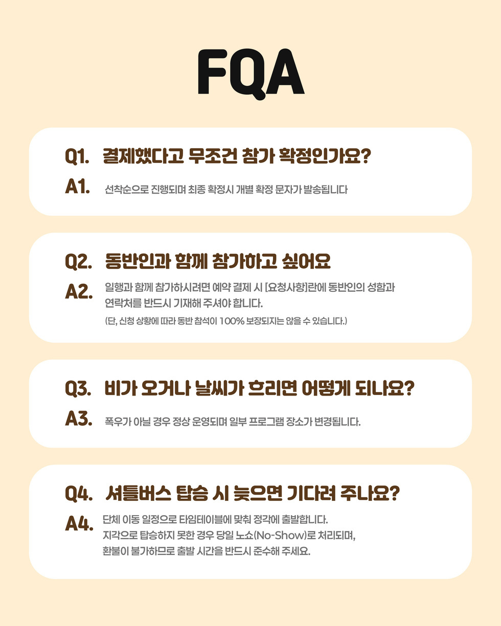 FQA Q1. 결제했다고 무조건 참가 확정인가요? A1. 선착순으로 진행되며 최종 확정시 개별 확정 문자가 발송됩니다  Q2. 동반인과 함께 참가하고 싶어요 A2. 일행과 함께 참가하시려면 예약 결제 시 [요청사항]란에 동반인의 성함과 연락처를 반드시 기재해 주셔야 합니다. (단, 신청 상황에 따라 동반 참석이 100% 보장되지는 않을 수 있습니다.)  Q3. 비가 오거나 날씨가 흐리면 어떻게 되나요? A3. 폭우가 아닐 경우 정상 운영되며 일부 프로그램 장소가 변경됩니다.  Q4. 서틀버스 탑승 시 늦으면 기다려 주나요? A4. 단체 이동 일정으로 타임테이블에 맞춰 정각에 출발합니다. 지각으로 탑승하지 못한 경우 당일 노쇼(No-Show)로 처리되며, 환불이 불가하므로 출발 시간을 반드시 준수해 주세요.