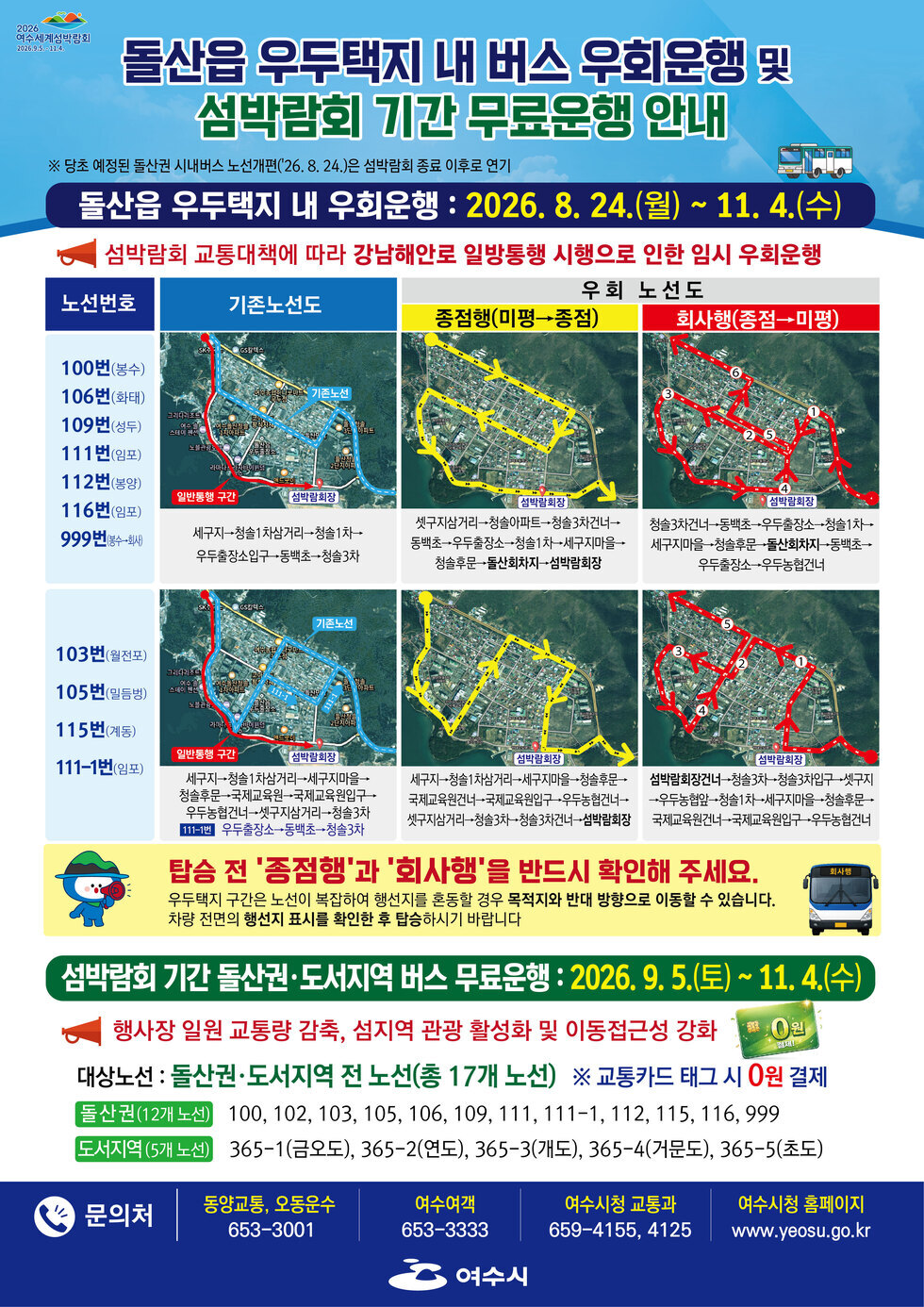 2026 여수세계섬박람회 2026.9.5.~11.4.  돌산읍 우두택지 내 버스 우회운행 및 섬박람회 기간 무료운행 안내 ※ 당초 예정된 돌산권 시내버스 노선개편('26. 8. 24.)은 섬박람회 종료 이후로 연기  돌산읍 우두택지 내 우회운행 : 2026. 8. 24.(월) ~ 11. 4.(수) 섬박람회 교통대책에 따라 강남해안로 일방통행 시행으로 인한 임시 우회운행  탑승 전 '종점행'과 '회사행'을 반드시 확인해 주세요. 우두택지 구간은 노선이 복잡하여 행선지를 혼동할 경우 목적지와 반대 방향으로 이동할 수 있습니다. 차량 전면의 행선지 표시를 확인한 후 탑승하시기 바랍니다  섬박람회 기간 돌산권·도서지역 버스 무료운행 : 2026. 9. 5.(토) ~11.4.(수) 행사장 일원 교통량 감축, 섬지역 관광 활성화 및 이동접근성 강화 대상노선 : 돌산권·도서지역 전 노선(총 17개 노선) ※ 교통카드 태그 시 0원 결제 돌산권(12개 노선) 100, 102, 103, 105, 106, 109, 111, 111-1, 112, 115, 116, 999 도서지역(5개 노선) 365-1(금오도), 365-2(연도), 365-3(개도), 365-4(거문도), 365-5(초도)  문의처 동양교통, 오동운수 653-3001 여수여객 653-3333 여수시청 교통과 659-4155, 4125 여수시청 홈페이지 www.yeosu.go.kr  여수시
