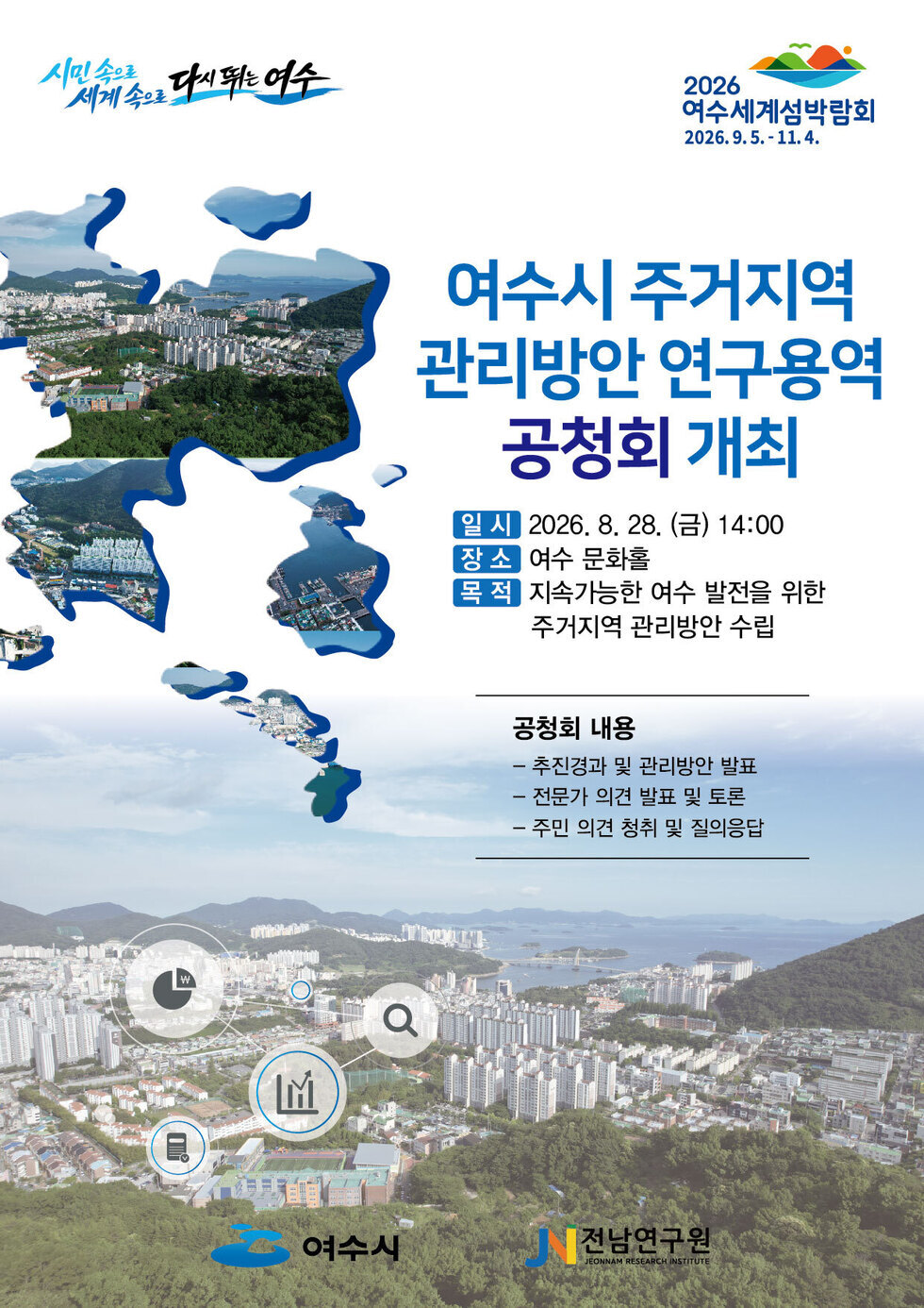 시민속으로 세계속으로 다시뛰는여수 2026 여수세계섬박람회 2026.9.5. - 11.4.  여수시 주거지역 관리방안 연구용역 공청회 개최  일 시 2026. 8. 28. (금) 14:00 장소 여수 문화홀 목 적 지속가능한 여수 발전을 위한 주거지역 관리방안 수립  공청회 내용 - 추진경과 및 관리방안 발표 - 전문가 의견 발표 및 토론 - 주민 의견 청취 및 질의응답  여수시 전남연구원  JEONNAM RESEARCH INSTITUTE