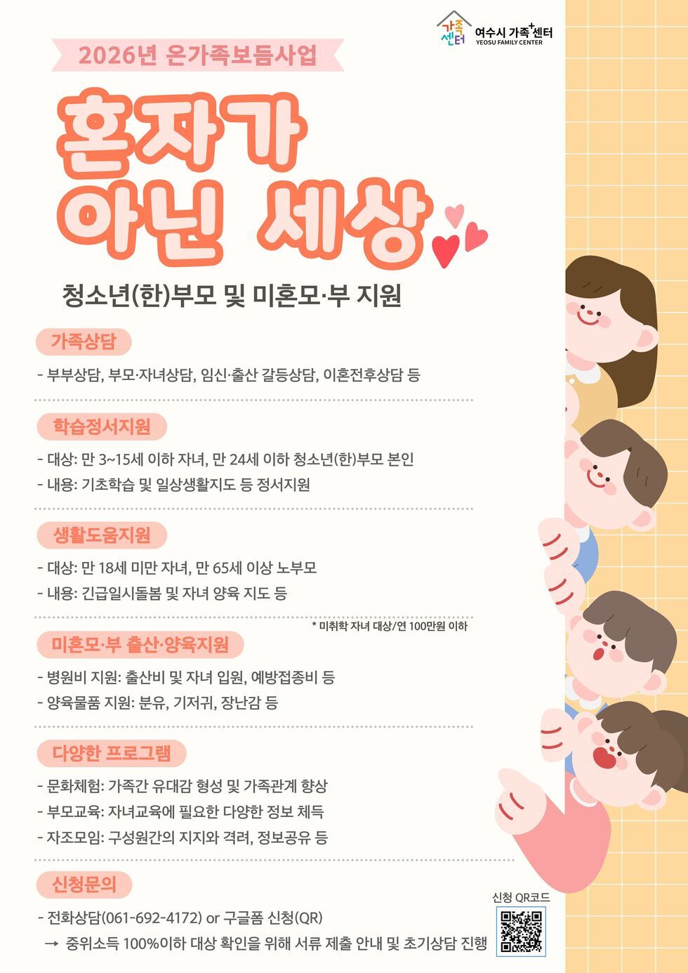 가족센터 여수시 가족 센터 YEOSU FAMILY CENTER  2026년 온가족보듬사업 혼자가 아닌 세상 청소년(한)부모 및 미혼모·부 지원  가족상담 - 부부상담, 부모·자녀상담, 임신·출산 갈등상담, 이혼전후상담 등  학습정서지원 - 대상: 만 3~15세 이하 자녀, 만 24세 이하 청소년(한)부모 본인 - 내용: 기초학습 및 일상생활지도 등 정서지원  생활도움지원 - 대상: 만 18세 미만 자녀, 만 65세 이상 노부모 - 내용: 긴급일시돌봄 및 자녀 양육 지도 등  * 미취학 자녀 대상/연 100만원 이하  미혼모·부 출산·양육지원 - 병원비 지원: 출산비 및 자녀 입원, 예방접종비 등 - 양육물품 지원: 분유, 기저귀, 장난감 등  다양한 프로그램 - 문화체험: 가족간 유대감 형성 및 가족관계 향상 - 부모교육: 자녀교육에 필요한 다양한 정보 체득 - 자조모임: 구성원간의 지지와 격려, 정보공유 등  신청문의 - 전화상담(061-692-4172) or 구글폼 신청(QR) → 중위소득 100%이하 대상 확인을 위해 서류 제출 안내 및 초기상담 진행  신청 QR코드 https://forms.gle/twoy2oysbvzqQ1KZ9