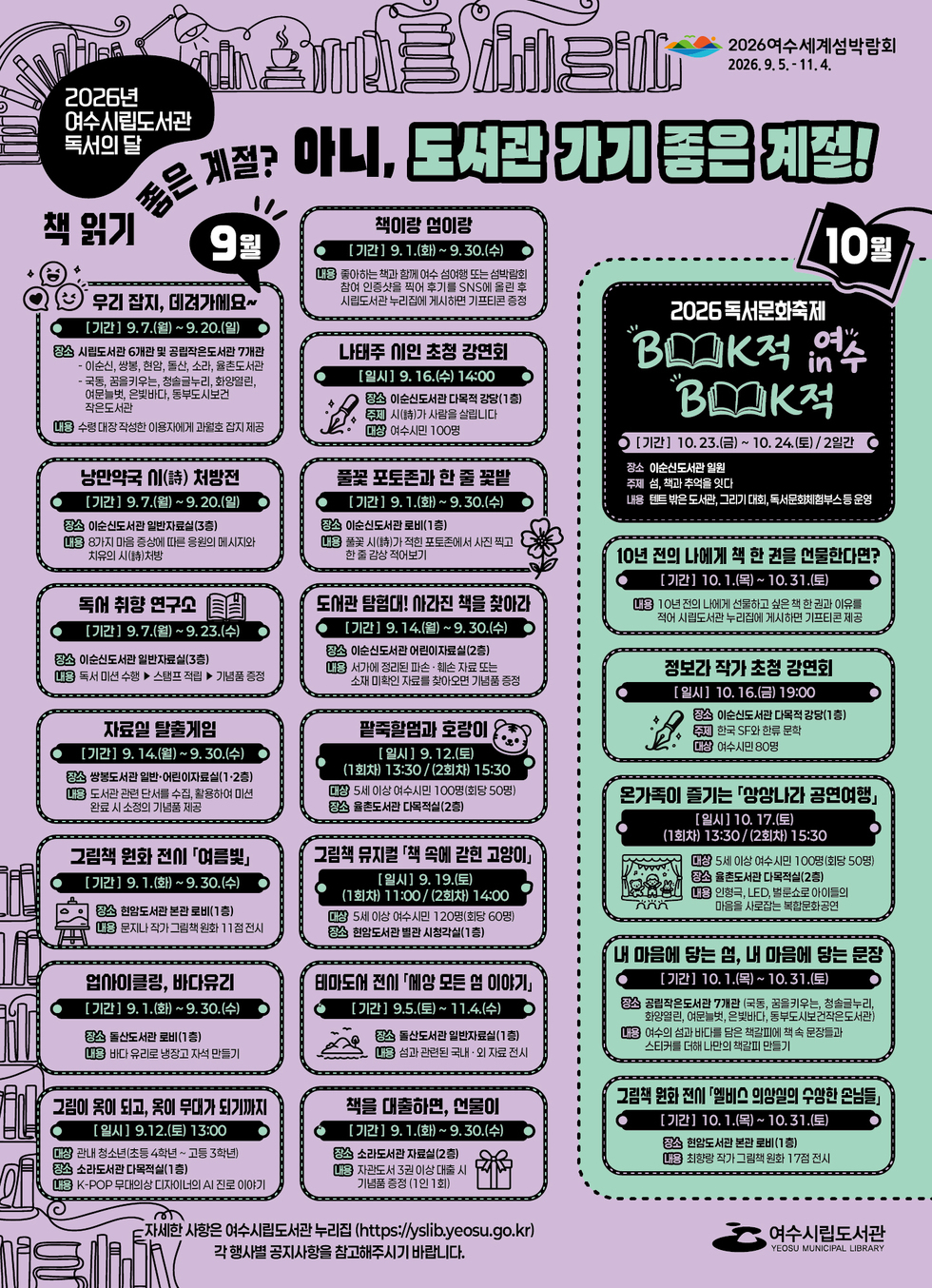 독서의달  2026여수세계섬박람회 2026.9.5 .- 11.4. 2026년 여수시립도서관 독서의 달 책 읽기 좋은 계절? 아니, 도서관 기기 좋은 계절!  9월 우리 잡지, 데려가게요~ [기간] 9.7.(월) ~ 9. 20.(일) 장소 시립도서관 6개관 및 공립작은도서관 7개관 이순신, 쌍봉, 현암, 돌산, 소라, 율촌도서관 국동, 꿈을키우는, 청솔글누리, 화양열린, 여문늘벗, 은빛바다, 동부도시보건 작은도서관 내용 수령 대장 작성한 이용자에게 과월호 잡지 제공  낭만약국 이(詩) 처방전 [기간] 9.7.(월) ~9.20.(일) 장소 이순신도서관 일반자료실(3층) 내용 8가지 마음 증상에 따른 응원의 메시지와 치유의 시(請)처방  독서 취향 연구고 [기간] 9.7.(월) ~ 9.23.(수) 장소 이순신도서관 일반자료실(3층) 내용 독서 미션 수행 ▶ 스탬프 적립 ▶ 기념품 증정  자료일 탈출게임 [기간] 9. 14.(월)~ 9. 30.(수) 장소 쌍봉도서관 일반·어린이자료실(1·2층) 내용 도서관 관련 단서를 수집, 활용하여 미션 완료 시 소정의 기념품 제공  그림책 원화 전시 「여름빛」 [기간] 9. 1.(화) ~ 9.30.(수) 장소 현암도서관 본관 로비(1층) 내용 문지나 작가 그림책원화 11점전시  업아이클링, 바다유리 [기간] 9. 1.(화) ~ 9.30.(수) 장소 돌산도서관 로비(1층) 내용 바다 유리로 냉장고 자석 만들기  그림이 목이 되고, 목이 무대가 되기까지 [일시] 9.12.(토) 13:00 대상 관내 청소년(초등 4학년~ 고등 3학년) 장소 소라도서관 다목적실(1층) 내용 K-POP 무대의상 디자이너의 AI 진로 이야기  책이랑 섬이랑 [기간] 9. 1.(화) ~ 9.30.(수) 내용 좋아하는 책과 함께 여수 섬여행 또는 섬박람회 참여 인증샷을 찍어 후기를 SNS에 올린 후 시립도서관 누리집에 게시하면 기프티콘 증정  나태주 이인 초청 강연회 [일시] 9. 16.(수) 14:00 장소 이순신도서관 다목적 강당(1층) 주제 시(詩)가 사람을 살립니다 대상 여수시민 100명  풀꽃 포토존과 한 줄 꽃밭 [기간] 9. 1.(화)~ 9.30.(수) 장소 이순신도서관 로비(1층) 내용 풀꽃 시(詩)가 적힌 포토존에서 사진 찍고 한 줄 감상 적어보기  도서관 탐험대! 사라진 책을 찾아라 [기간] 9. 14.(월) ~9. 30.(수) 장소 이순신도서관 어린이자료실(2층) 내용 서가에 정리된 파손 · 훼손 자료 또는 소재 미확인 자료를 찾아오면 기념품 증정  팥죽활멈과 호랑이 [일시 ] 9. 12.(토) (1회차) 13:30 /(2회차) 15:30 대상 5세 이상 여수시민 100명(회당 50명) 장소 율촌도서관 다목적실(2층)  그림책 뮤지컬 「책 속에 갇힌 고양이」 [일시] 9. 19.(토) (1회차) 11:00/ (2회차) 14:00 대상 5세 이상 여수시민 120명(회당 60명) 장소 현암도서관 별관 시청각실(1층)  테마도서 전시 「에상 모든 엄 이야기」 [기간] 9.5.(토)~ 11.4.(수) 장소 돌산도서관 일반자료실(1층) 내용 섬과 관련된 국내 · 외 자료 전시  책을 대출하면, 언물이 [기간] 9. 1.(화)~ 9.30.(수) 장소 소라도서관 자료실(2층) 내용 자관도서 3권 이상 대출 시 기념품 증정 (1인 1회)  10월 2026독서문화축제 Book적 Book적 in 여수 [기간] 10.23.(금) ~ 10. 24.(토) / 2일간 장소 이순신도서관 일원 주제 섬, 책과 추억을 잇다 내용 텐트 밖은 도서관, 그리기 대회, 독서문호체험부스등 운영  10년 전의 나에게 책 한 권을 언물한다면? [기간] 10. 1.(목)~ 10.31.(토) 내용 10년 전의 나에게 선물하고 싶은 책 한 권과 이유를 적어 시립도서관 누리집에 게시하면 기프티콘 제공  정보라 작가 초청 강연회 [일시] 10. 16.(금) 19:00 장소 이순신도서관 다목적 강당(1층) 주제 한국 SF와 한류 문학 대상 여수시민 80명  온가족이 즐기는 「상상나라 공연여행」 [일시] 10. 17.(토) (1회차) 13:30/(2회차) 15:30 대상 5세 이상 여수시민 100명(회당 50명) 장소 율촌도서관 다목적실(2층) 내용 인형극, LED, 벌룬쇼로 아이들의 마음을 사로잡는 복합문화공연  내 마음에 당는 엄, 내 마음에 담는 문장 [기간] 10. 1.(목)~ 10.31.(토) 장소 공립작은도서관 7개관 (국동, 꿈을키우는, 청솔글누리, 화양열린, 여문늘벗, 은빛바다, 동부도시보건작은도서관) 내용 여수의 섬과 바다를 담은 책갈피에 책 속 문장들과 스티커를 더해 나만의 책갈피 만들기  그림책 원화 전시 「엘비스 의상실의 수상한 손님들」 [기간] 10. 1.(목)~ 10.31.(토) 장소 현암도서관 본관 로비(1층) 내용 최향랑 작가 그림책 원화 17점 전시  자세한 사항은 여수시립도서관 누리집 (https://yslib.yeosu.go.kr) 각행사별 공지사항을 참고해주시기 바랍니다.  여수시립도서관 YEOSU MUNICIPAL LIBRARY