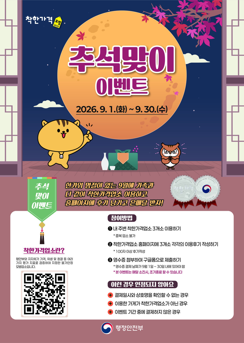착한가격 모범 추석맞이이벤트 2026.9. 1.(화)~9.30.(수) 추석맞이이벤트 한가위 명절이 있는 9월에 가족과 다 같이 착한가격업소 이용하고 홈페이지에 후기 남기고 은메달 받자! 착한가격업소란? 행안부와 지자체가 가격, 위생 및 청결 등 여러가지 평가 지표로 검증하여 지정한 물가안정 모범업소입니다. https://m.site.naver.com/2f9u2 참여방법 1 내 주변 착한가격업소 3개소 이용하기 * 중복 업소 불가 2 착한가격업소 홈페이지에 3개소 각각의 이용후기 작성하기 * 100자 이상 후기작성 3 영수증 첨부하여 구글폼으로 제출하기 * 영수증 결제 날짜가 9월 1일~ 30일 내에 있어야 함 *본 이벤트는 매달 소진시, 조기종료 할 수 있습니다 이런 경우 인정되지 않아요 - 결제일시와 상호명을 확인할 수 없는 경우 - 이용한 가게가 착한가격업소가 아닌 경우 - 이벤트 기간 중에 결제하지 않은 경우 행정안전부