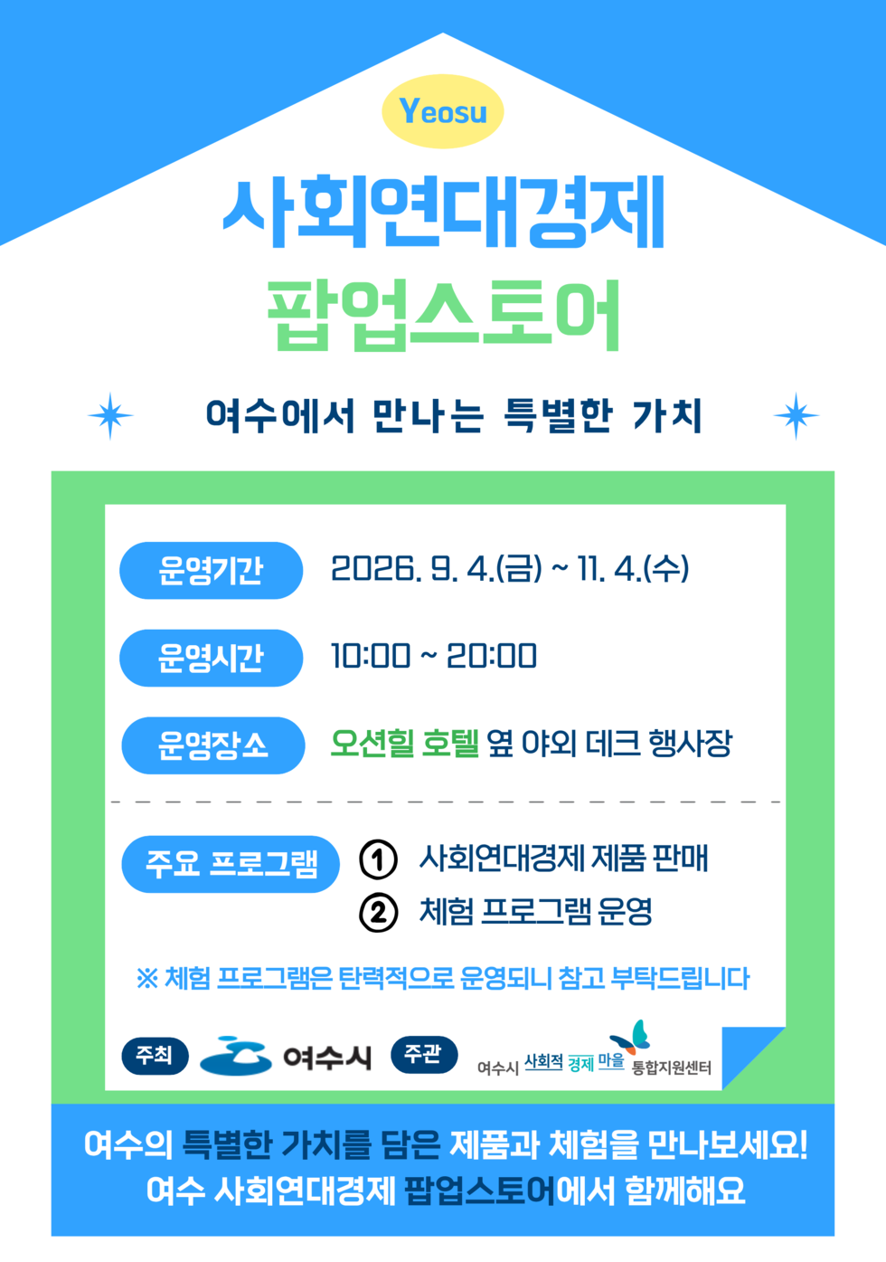 Yeosu 사회연대경제 팝업스토어 여수에서 만나는 특별한 가치 운영기간 2026.9. 4.(금) ~ 11. 4.(수) 운영시간 10:00~20:00 운영장소 오션힐 호텔 옆 야외 데크 행사장 주요 프로그램 1 사회연대경제 제품 판매 2 체험 프로그램 운영 ※ 체험 프로그램은 탄력적으로 운영되니 참고 부탁드립니다 주최 여수시 주관 여수시 사회적 경제 마을 통합지원센터 여수의 특별한 가치를 담은 제품과 체험을 만나보세요! 여수 사회연대경제 팝업스토어에서 함께해요
