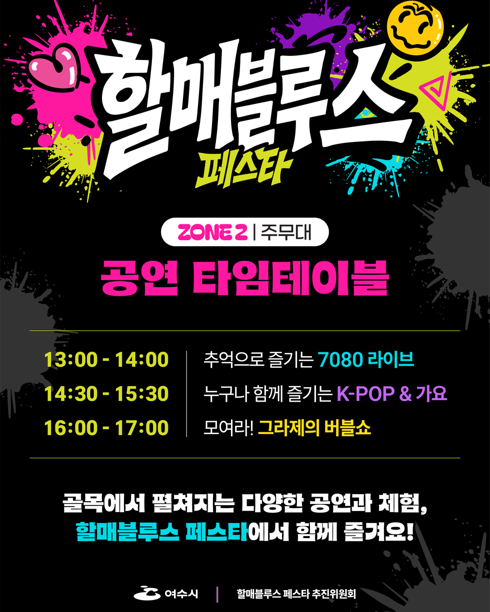 할매블루스 페스타 ZONE 2 주무대 공연 타임테이블  13:00-14:00 추억으로 즐기는 7080 라이브 14:30 -15:30 누구나 함께 즐기는 K-POP & 가요 16:00 -17:00 모여라! 그라제의 버블쇼 골목에서 평쳐지는 다양한 공연과 체험, 할매블루스 페스타에서 함께 즐겨요!  여수시 할매블루스 페스타 추진위원회