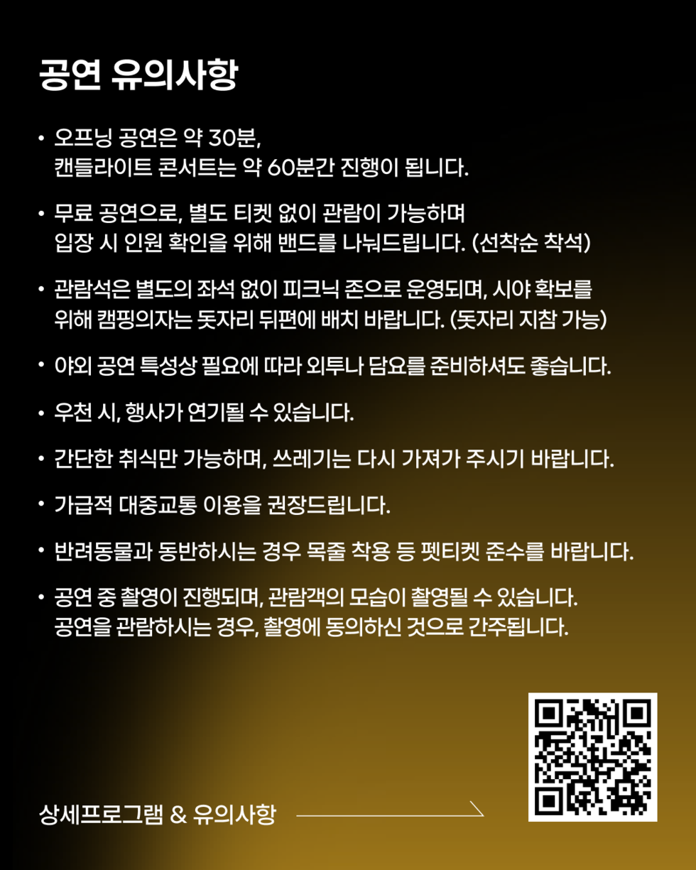 공연 유의사항 • 오프닝 공연은 약 30분, 캔들라이트 콘서트는 약 60분간 진행이 됩니다. • 무료 공연으로, 별도 티켓 없이 관람이 가능하며 입장 시 인원 확인을 위해 밴드를 나눠드립니다. (선착순 착석) • 관람석은 별도의 좌석 없이 피크닉 존으로 운영되며, 시야 확보를 위해 캠핑의자는 돗자리 뒤편에 배치 바랍니다. (돗자리 지참 가능) • 야외 공연 특성상 필요에 따라 외투나 담요를 준비하셔도 좋습니다. • 우천 시, 행사가 연기될 수 있습니다. • 간단한 취식만 가능하며, 쓰레기는 다시 가져가 주시기 바랍니다. · 가급적 대중교통 이용을 권장드립니다. • 반려동물과 동반하시는 경우 목줄 착용 등 펫티켓 준수를 바랍니다. • 공연 중 촬영이 진행되며, 관람객의 모습이 촬영될 수 있습니다. 공연을 관람하시는 경우, 촬영에 동의하신 것으로 간주됩니다. 상세프로그램 & 유의사항 https://feverup.com/m/770258