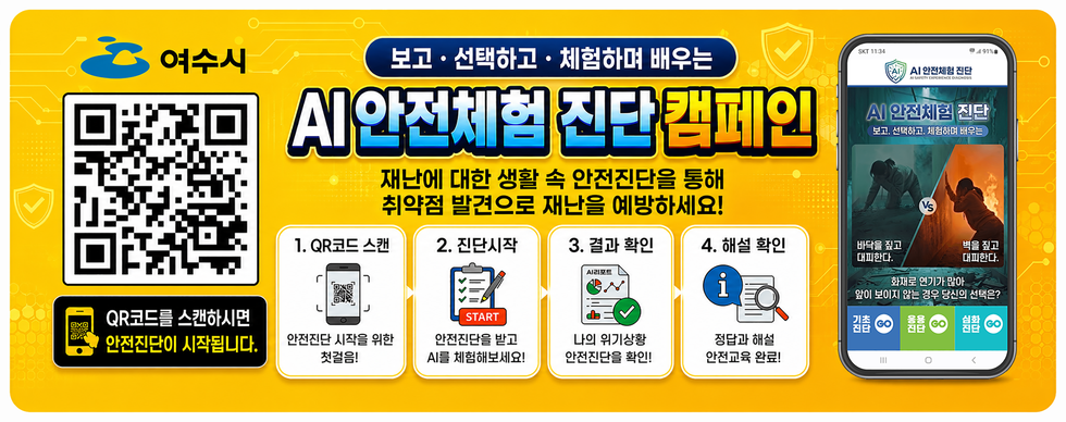 여수시  http://saler.dcep.co.kr/surl/E8C0A3D49A QR코드를 스캔하시면 안전진단이 시작됩니다.  보고 · 선택하고 · 체험하며 배우는 AI 안전체험 진단 캠페인 재난에 대한 생활 속 안전진단을 통해 취약점 발견으로 재난을 예방하세요!  1. QR코드 스캔 안전전단 시작을 위한 첫걸음!  2. 진단시작 안전진단을 받고 AI를 체험해보세요!  3. 결과 확인 나의 위기상황 안전진단을 확인!  4. 해설 확인 정답과 해설 안전교육 완료!