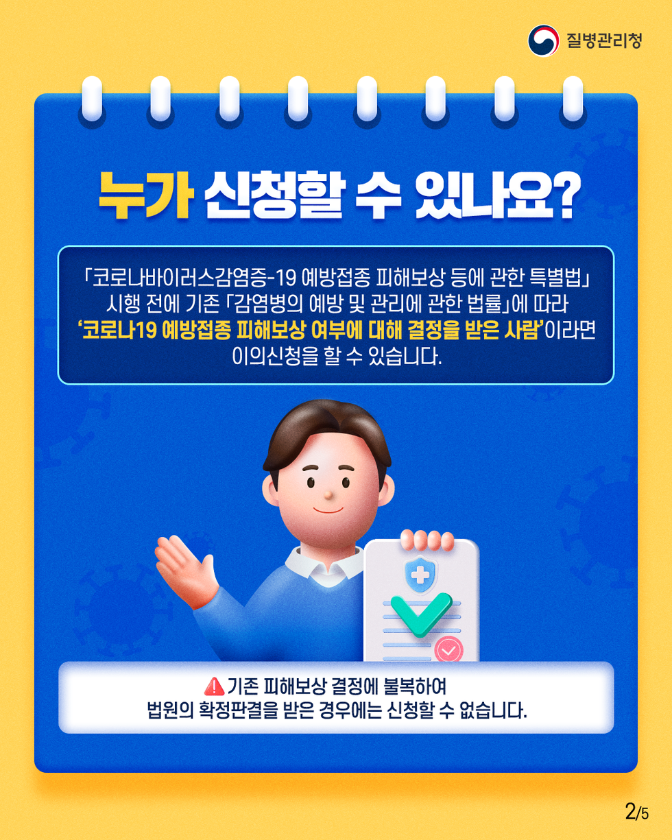 질병관리청 누가 신청할 수 있나요? 「코로나바이러스감염증-19 예방접종 피해보상 등에 관한 특별법」 시행 전에 기존 「감염병의 예방 및 관리에 관한 법률」에 따라 '코로나19 예방접종 피해보상 여부에 대해 결정을 받은 사람'이라면 이의신청을 할 수 있습니다. ▲ 기존 피해보상 결정에 불복하여 법원의 확정판결을 받은 경우에는 신청할 수 없습니다.