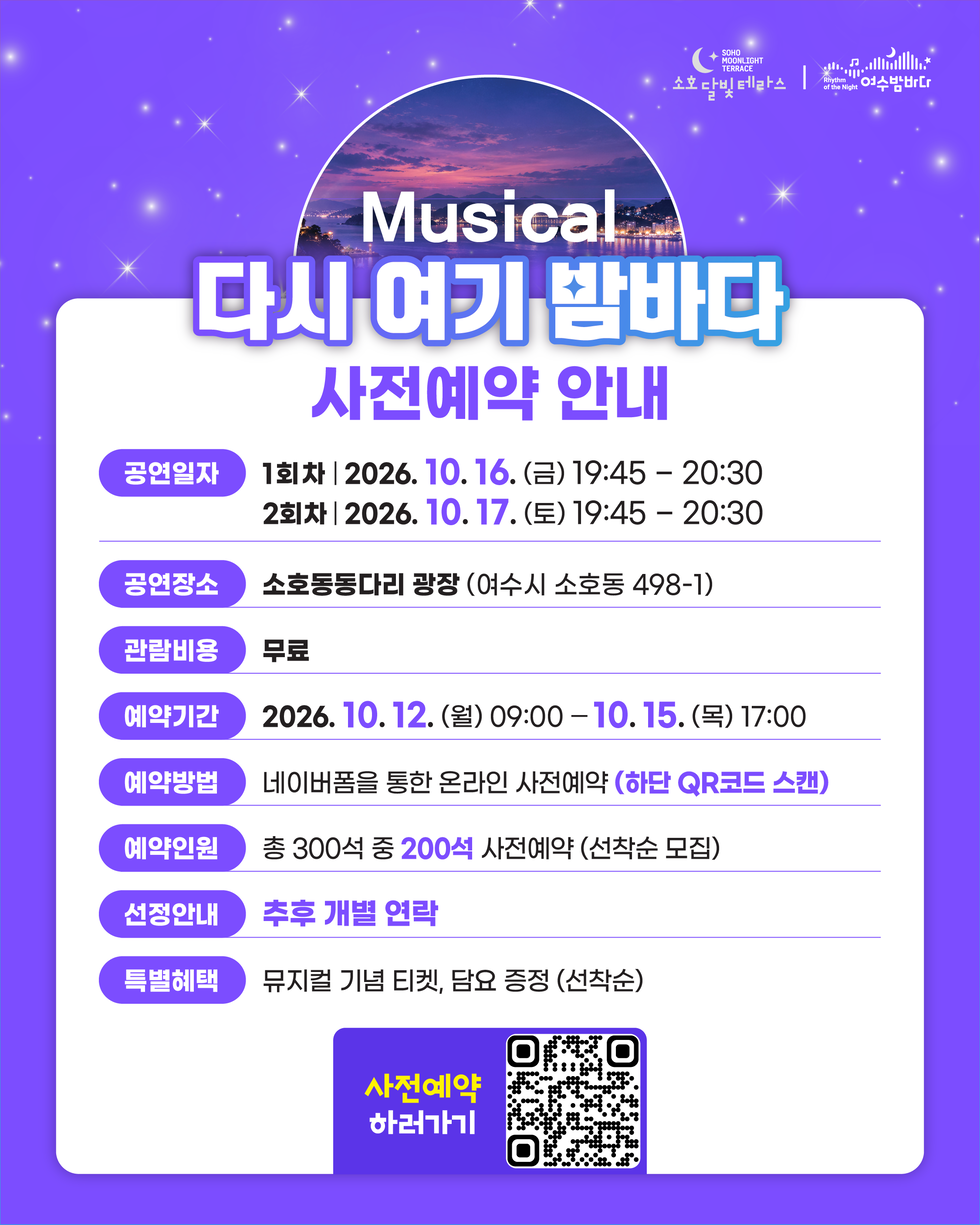 SOHO MOONLIGHT TERRACE 소호달빛테라스 Rhythm of the Night 여수밤바다 Musical 다시 여기 밤바다 사전예약 안내 공연일자 1회차 | 2026. 10. 16. (금) 19:45 -20:30 2회차 | 2026. 10. 17.(토) 19:45 - 20:30 공연장소 소호동동다리 광장 (여수시 소호동 498-1) 관람비용 무료 예약기간 2026. 10. 12. (월) 09:00 -10. 15. (목) 17:00 예약방법 네이버폼을 통한 온라인 사전예약 (하단 QR코드 스캔) 예약인원 총 300석 중 200석 사전예약 (선착순 모집) 선정안내 추후 개별 연락 특별혜택 뮤지컬 기념 티켓, 담요 증정 (선착순) 사전예약 하러가기 https://m.site.naver.com/2ifhK