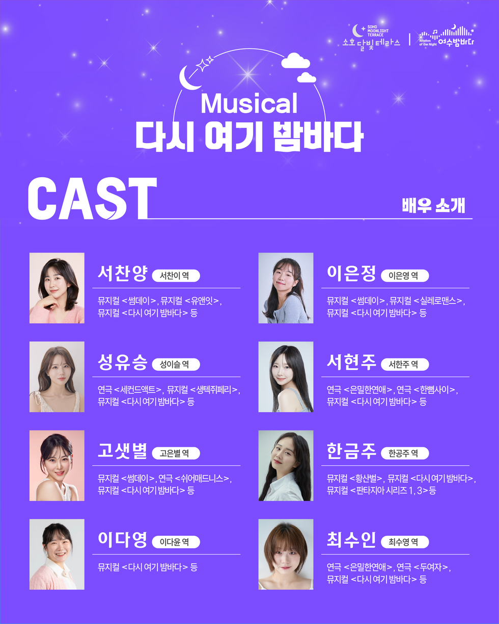 SOHO MOONLIGHT TERRACE 소호달빛테라스 Rhythm of the Night 여수밤바다 Musical 다시 여기 밤바다 CAST 배우 소개 서찬양 서찬이 역 뮤지컬 <썸데이>, 뮤지컬 <유앤잇>, 뮤지컬 <다시 여기 밤바다> 등 성유승 성이슬 역 연극 <세컨드액트>, 뮤지컬 <생텍쥐페리> 뮤지컬 <다시 여기 밤바다> 등 고샛별 고은별역 뮤지컬 <썸데이>, 연극 <쉬어매드니스>, 뮤지컬 <다시 여기 밤바다> 등 이다영 이다윤 역 뮤지컬 <다시 여기 밤바다> 등 이은정 이은영역 뮤지컬 <썸데이>, 뮤지컬 <실레로맨스>, 뮤지컬 <다시 여기 밤바다> 등 서현주 서한주 역 연극 <은밀한연애>, 연극 <한뼘사이>, 뮤지컬 <다시 여기 밤바다> 등 한금주 한공주 역 뮤지컬 <황산벌>, 뮤지컬 <다시 여기 밤바다>, 뮤지컬 <판타지아 시리즈 1,3>등 최수인 최수영 역 연극 <은밀한연애>, 연극 <두여자>, 뮤지컬 <다시 여기 밤바다> 등