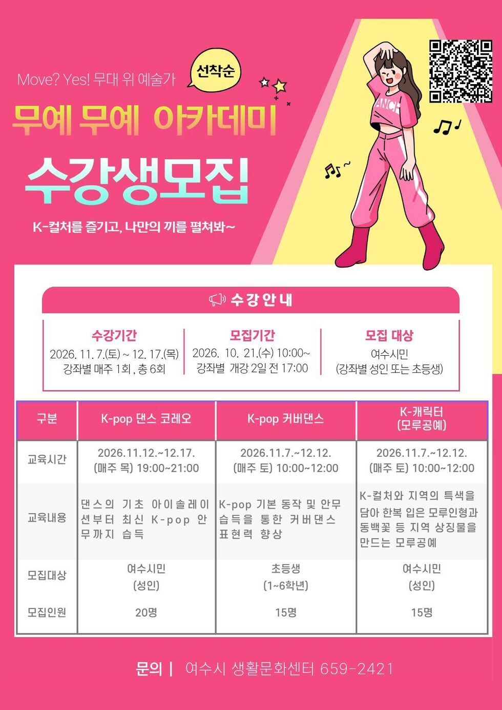 https://www.yeosu.go.kr/newok/lecture/99f09fd1-9f63-409d-9d1d-add8c59d9a8e  Move? Yes! 무대 위 예술가 선착순 무예 무예 아카데미 수강생모집 K-컬처를 즐기고, 나만의 끼를 펼쳐봐~  수강안내 수강기간 2026. 11.7.(토)~ 12. 17.(목) 강좌별 매주 1회, 총 6회  모집기간 2026. 10. 21.(수) 10:00~ 강좌별 개강 2일 전 17:00  모집 대상 여수시민 (강좌별 성인 또는 초등생)  구분 교육시간 교육내용 모집대상 모집인원  K-pop 댄스 코레오 2026.11.12 .~ 12.17. (매주 목) 19:00~21:00 댄스의 기초 아이솔레이 션부터 최신 K-pop 안 무까지 습득 여수시민 (성인) 20명  K-pop 커버댄스 2026.11.7 .~ 12.12. (매주 토) 10:00~12:00  K-pop 기본 동작 및 안무 습득을 통한 커버댄스 표현력 향상  초등생 (1~6학년) 15명  K-캐릭터 (모루공예) 2026.11.7 .~ 12.12. (매주 토) 10:00~12:00 K-컬처와 지역의 특색을 담아 한복 입은 모루인형과 동백꽃 등 지역 상징물을 만드는 모루공예 여수시민 (성인) 15명  문의 | 여수시 생활문화센터 659-2421