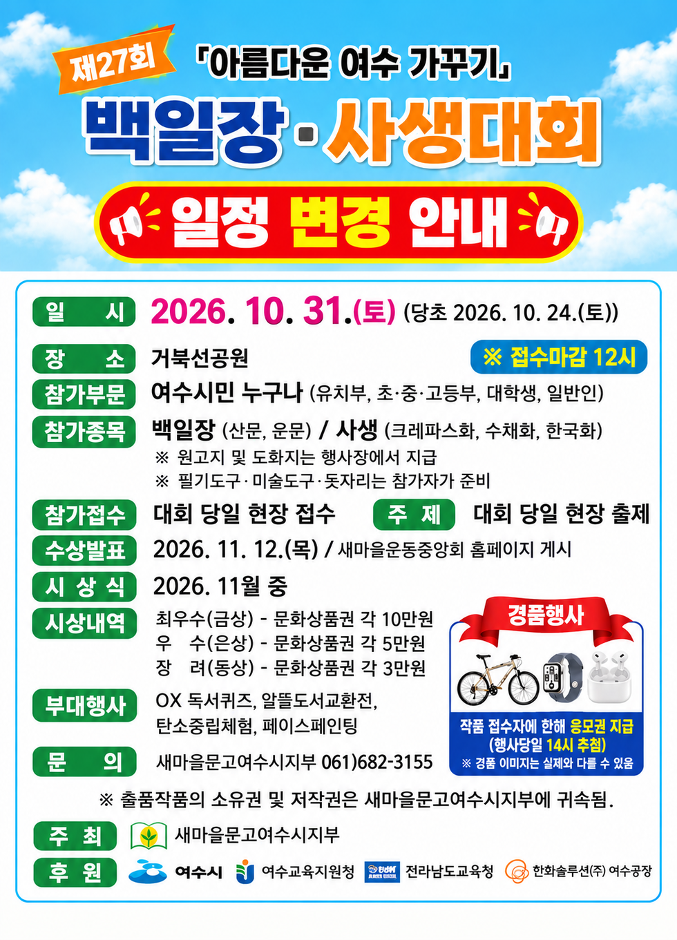 제27회 「아름다운 여수 가꾸기』 백일장·사생대회 일정 변경 안내 일 시 2026. 10. 31.(토) (당초 2026. 10. 24.(토)) ※ 접수마감 12시 장 소 거북선공원 참가부문 여수시민 누구나 (유치부, 초·중·고등부, 대학생, 일반인) 참가종목 백일장 (산문, 운문) / 사생 (크레파스화, 수채화, 한국화) ※ 원고지 및 도화지는 행사장에서 지급 ※ 필기도구 · 미술도구 ·돗자리는 참가자가 준비 참가접수 대회 당일 현장 접수 주제 대회 당일 현장 출제 수상발표 2026. 11. 12.(목) / 새마을운동중앙회 홈페이지 게시 시상식 2026. 11월 중 시상내역 최우수(금상) - 문화상품권 각 10만원 우 수(은상) - 문화상품권 각 5만원 장 려(동상) - 문화상품권 각 3만원 경품행사 작품 접수자에 한해 응모권 지급(행사당일 14시 추첨) ※ 경품 이미지는 실제와 다를 수 있움 부대행사 OX 독서퀴즈, 알뜰도서교환전, 탄소중립체험, 페이스페인팅 문 의 새마을문고여수시지부 061) 682-3155 ※ 출품작품의 소유권 및 저작권은 새마을문고여수시지부에 귀속됨. 주최 새마을문고여수시지부 후 원 여수시 여수교육지원청 전라남도교육청 한화솔루션(주) 여수공장