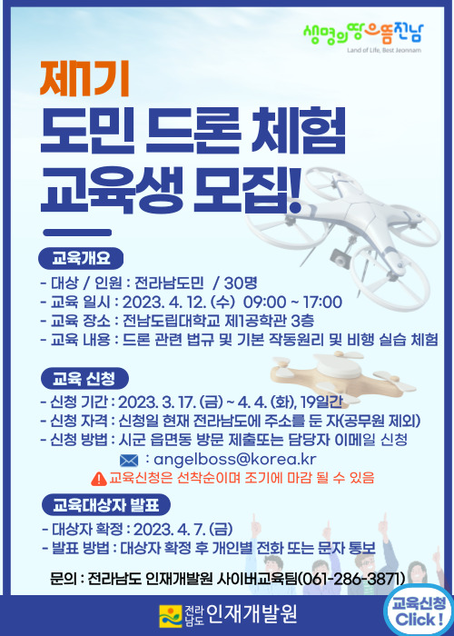 제1기 도민 드론 체험 교육생 모집! (교육개요)-대상/인원:전라남도민/30명 -교육 일시:2023.4.12.(수) 09:00~17:00 -교육 장소:전남도립대학교 제1공학관 3층 -교육내용:드론 관련 법규 및 기본 작동원리 및 비행 실습 체험 (교육신청)-신청기간:2023.3.17.(금)~4.4.(화),19일간 -신청자격:신청일 현재 전라남도에 주소를 둔 자(공무원 제외) -신청방법:시군 읍면동 방문 제출또는 담당자 이메일 신청 angelboss@korea.kr !교육신청은 선축순이며 조기에 마감 될 수 있음 (교육대상자 발표) -대상자 확정:2023.4.7.(금) -발표방법:대상자 확정 후 개인별 전화 또는 문자 통보 -문의:전라남도 인재개발원 사이버교육팀(061-286-3871) 전라남도 인재개발원