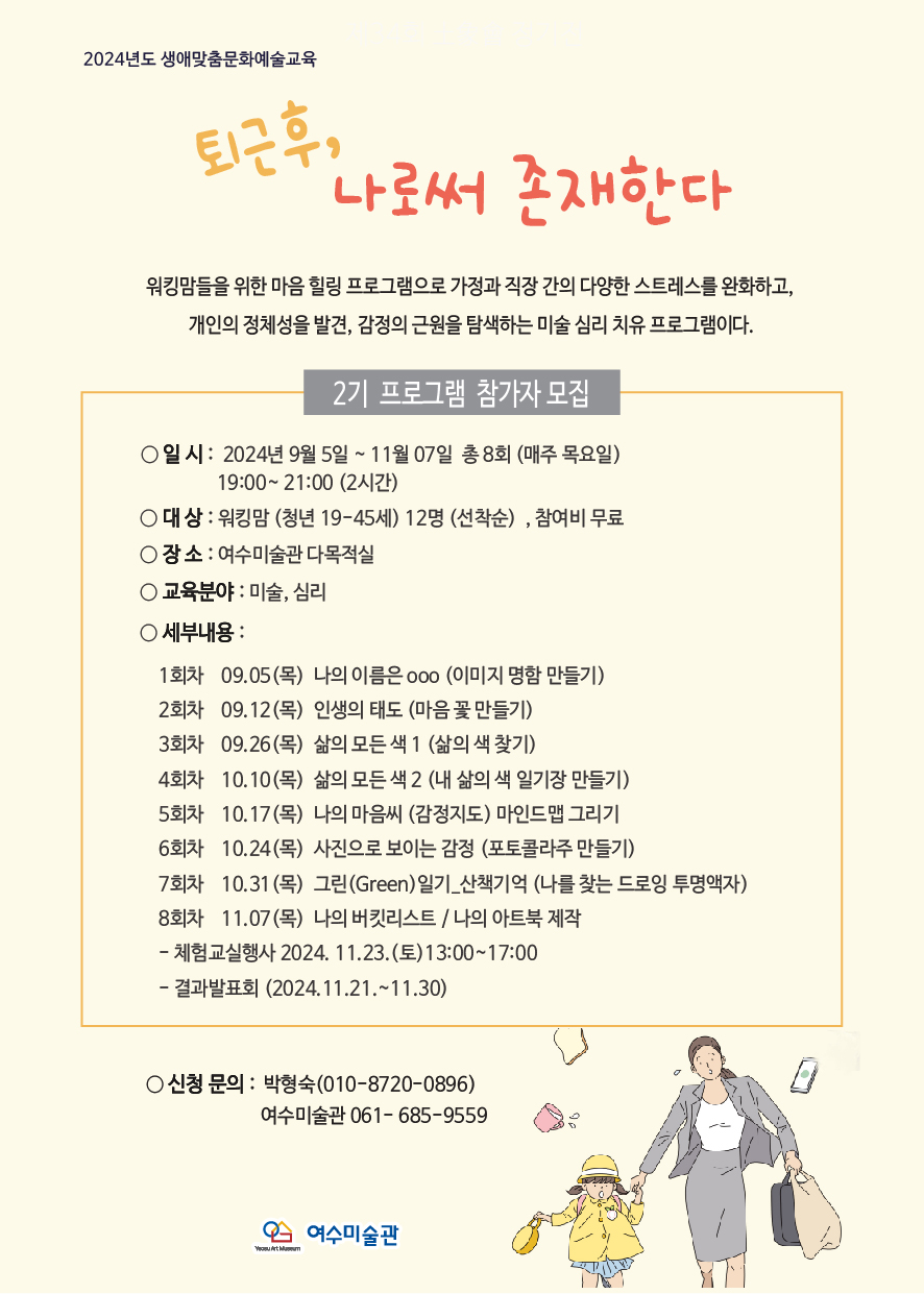 2024년도 생애맞춤문화예술교육 퇴근후, 나로서 존재한다 워킹맘들을 위한 마음 힐링 프로그램으로 가정과 직장 간의 다양한 스트레스를 완화하고, 개인의 정체성을 발견, 감정의 근원을 탐색하는 미술 심리 프로그램이다. 2기 프로그램 참가자 모집 ○ 일 시: 2024년 9월 5일 ~ 11월 07일 총 8회 (매주 목요일) 19:00 ~ 21:00 (2시간) ○ 대상: 워킹맘 (청년 19~45세) 12명 (선착순), 참여비 무료 ○ 장소: 여수미술관 다목적실 ○ 교육분야: 미술, 심리 ○ 세부내용: 1회차 09.05 (목) 나의 이름은 ooo (이미지 명함 만들기) 2회차 09.12 (목) 인생의 태도 (마음 꽃 만들기) 3회차 09.26 (목) 삶의 모든 색 1 (삶의 색 찾기) 4회차 10.10 (목) 삶의 모든 색 2 (내 삶의 색 일기장 만들기) 5회차 10.17 (목) 나의 마음색 (감정지도) 마인드맵 그리기 6회차 10.24 (목) 사진으로 보는 감정 (포토콜라주 만들기) 7회차 10.31 (목) 그린(Green)일기 - 산책기억 (나를 찾는 드로잉 투명액자) 8회차 11.07 (목) 나의 버킷리스트 / 나의 아트북 제작 - 체험교실행사 2024. 11. 23.(토) 13:00~17:00 - 결과발표회 (2024.11.21.~11.30) ○ 신청 문의: 박형숙(010-8720-0896) 여수미술관 061-685-9559