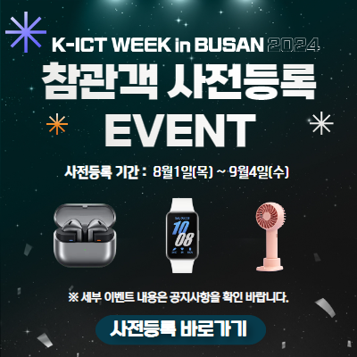 K-ICT WEEK in BUSAN 2024 참관객 사전등록 EVENT 사전등록 기간: 8월1일(목) ~ 9월4일(수) ※ 세부 이벤트 내용은 공지사항을 확인 바랍니다. 사전등록 바로가기