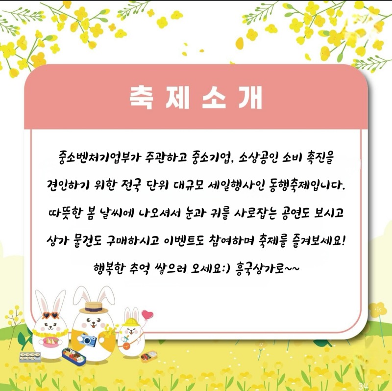 축 제 소개 중소벤처기업부가 주관하고 중소기업, 소상공인 소비 촉진을 견인하기 위한 전국 단위 대규모 세일행사인 동행축제입니다. 따뜻한 봄 날씨에 나오셔서 눈과 귀를 사로잡는 공연도 보시고 상가 물건도 구매하시고 이벤트도 참여하며 축제를 즐겨보세요! 행복한 추억 쌓으러 오세요:) 흥국상가로~~