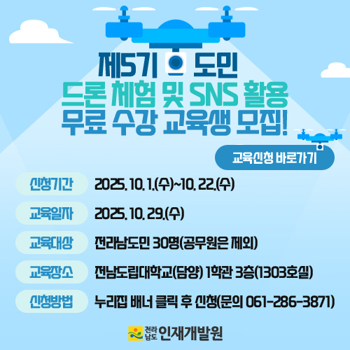 제5기 드론 체험 및 SNS 활용 무료 수강 교육생 모집! 교육신청 바로가기 신청기간 : 2025년 10월 1일(수)~10월 22일(수) 교육일자 : 2025년 10월 29일(수) 교육대상 : 전라남도민 30명(공무원은 제외) 교육장소 : 전남도립대학교(담양) 1학관 3층(1303호실) 신청방법 : 누리집 배너 클릭 후 신청(문의 061-286-3871) 전라남도 인재개발원
