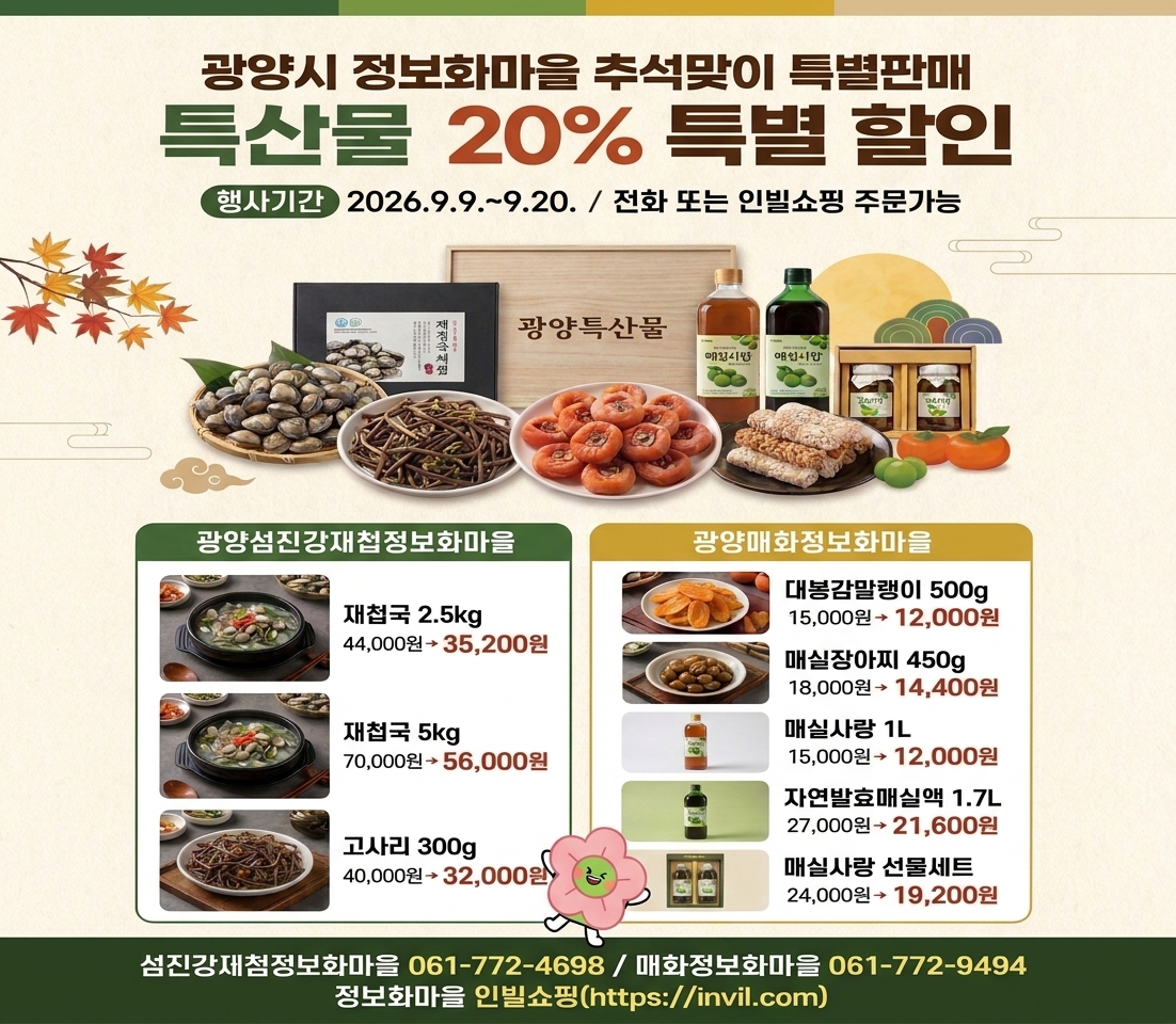 광양시 정보화마을 추석맞이 특별판매  특산물 20% 특별 할인  행사기간 2 2026.9.9 .~ 9.20. / 전화 또는 인빌쇼핑 주문가능  광양섬진강재첩정보화마을 재첩국 2.5kg 44,000원→ 35,200원 재첩국 5kg 70,000원→ 56,000원 고사리 300g 40,000원→32,000원  광양매화정보화마을 대봉감말랭이 500g 15,000원→ 12,000원 매실장아찌 450g 18,000원→ 14,400원 매실사랑 1L 15,000원→ 12,000원 자연발효매실액 1.7L 27,000원→21,600원 매실사랑 선물세트 24,000원→ 19,200원 섬진강제첨정보화마을 061-772-4698 / 매화정보화마을 061-772-9494 정보화마을 인빌쇼핑(https://invil.com)