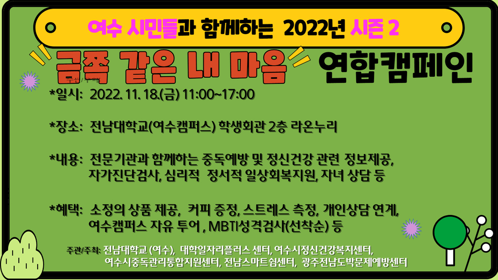 여수 시민들과 함께하는 2022년 시즌2 금쪽 같은 내 마음 연합 캠페인 일시 : 2022. 11. 18.(금) 11:00 ~ 17:00 장소 : 전남대학교(여수캠퍼스)학생회관 2층 라온누리 내용 : 전문기관과 함께하는 중독예방 및 정신건강 관련 정보제공, 자가진단검사, 심리적 정서적 일상회복지원, 자녀 상담 등 혜택 : 소정의 상품 제공, 커피 증정, 스트레스 측정, 개인상담 연계, 여수캠퍼스 자유 투어, MBTI 성격검사(선착순) 등 주관/주최 : 전남대학교(여수), 대학일자리 플러슷 센터, 여수시 정신건강 복지센터, 여수시중독관리통합지원센터, 전남스마트쉼센터, 광주전남도박문제예방센터