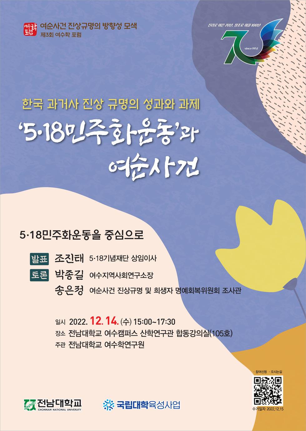 가. 주 제: 한국 과거사 진상규명의 성과와 과제- ‘5·18민주화운동’과 여순사건 나. 일 시: 2022.12.14.(수) 15:00~17:30 다. 장 소: 전남대학교 여수캠퍼스 산학연구관 합동강의실(105호) 라. 발 표: 5·18민주화운동- 조진태(5·18기념재단 상임이사) 마. 토 론: 여순사건 진상규명의 방향성 모색(여순사건 관련 연구자 및 실무진) 바. 참석대상: 지역민(유족회, 문화유산해설사 포함), 여수학연구관련 단체, 전남대 구성원 등 사. 상세일정: [붙임1, 3] 참조