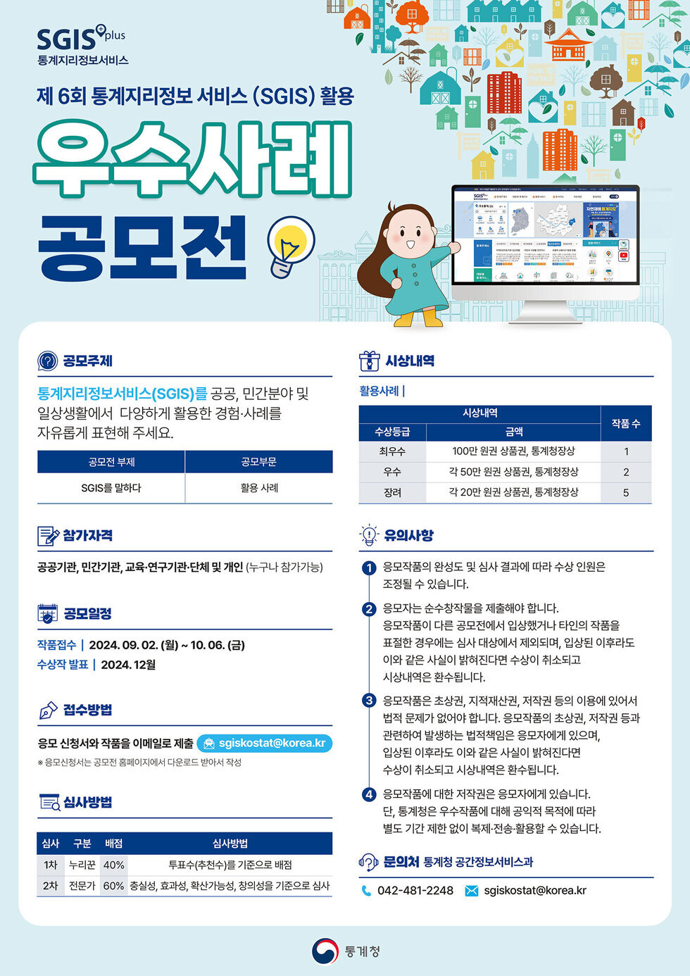 제 6회 통계지리정보 서비스(SGIS) 활용 우수사례 공모전 공모주제 통계지리정보서비스(SGIS)를 공공, 민간분야 및 일상생활에서 다양하게 활용한 경험·사례를 자유롭게 표현해 주세요. 공모전 부제 SGIS를 말하다 공모목적 활용사례 시상내역 수상금액 최우수 100만원 상품권, 통계청장상 1 우수 각 50만원 상품권, 통계청장상 2 장려 각 20만원 상품권, 통계청장상 5 참가자격 공공기관, 민간기관, 교육·연구기관·단체 및 개인(누구나 참가가능) 공모일정 작품접수 2024.09.02.(월) ~ 10.06.(금) 수상자 발표 2024.12월 접수방법 응용 신청서와 작품을 이메일로 제출합니다. 유의사항 1. 응용작품의 완성도 및 심사 결과에 따라 수상 인원은 조정될 수 있습니다. 2. 응용작품은 순수창작물을 제출해야 합니다. 3. 응용작품이 다른 공모전에서 입상했거나 타인의 작품을 표절한 경우에는 심사 대상에서 제외되며, 입상된 이후에도 이 같은 사실이 밝혀진다면 수상이 취소되고 시상내역을 환수합니다. 4. 응용작품은 초상권, 지적재산권, 저작권 등의 이의가 있어 법적 문제가 있어야 합니다. 5. 응용작품에 대한 저작권은 응모자가 있습니다. 문의처 통계청 공간정보서비스과 042-481-2248 sgiskostat@korea.kr